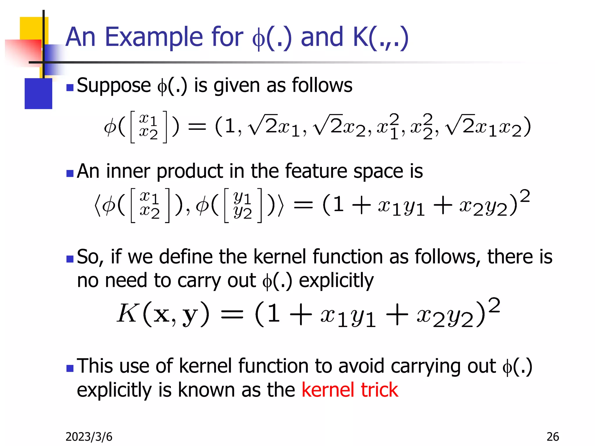 2023/3/6 26
An Example for f(.) and K(.,.)
 Suppose f(.) is given as follows
 An inner product in the feature space is
 So, if we define the kernel function as follows, there is
no need to carry out f(.) explicitly
 This use of kernel function to avoid carrying out f(.)
explicitly is known as the kernel trick
 