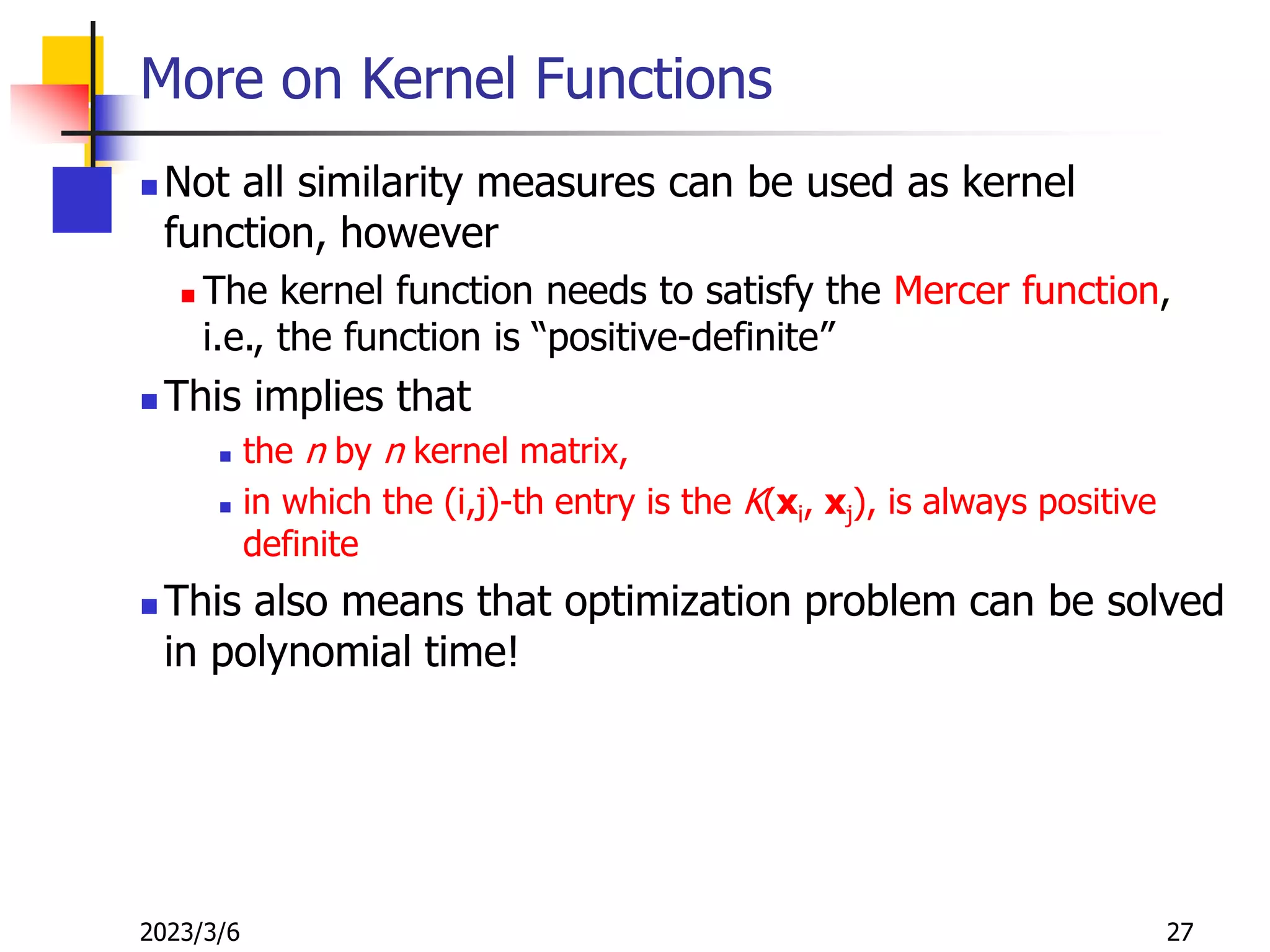 2023/3/6 27
More on Kernel Functions
 Not all similarity measures can be used as kernel
function, however
 The kernel function needs to satisfy the Mercer function,
i.e., the function is “positive-definite”
 This implies that
 the n by n kernel matrix,
 in which the (i,j)-th entry is the K(xi, xj), is always positive
definite
 This also means that optimization problem can be solved
in polynomial time!
 