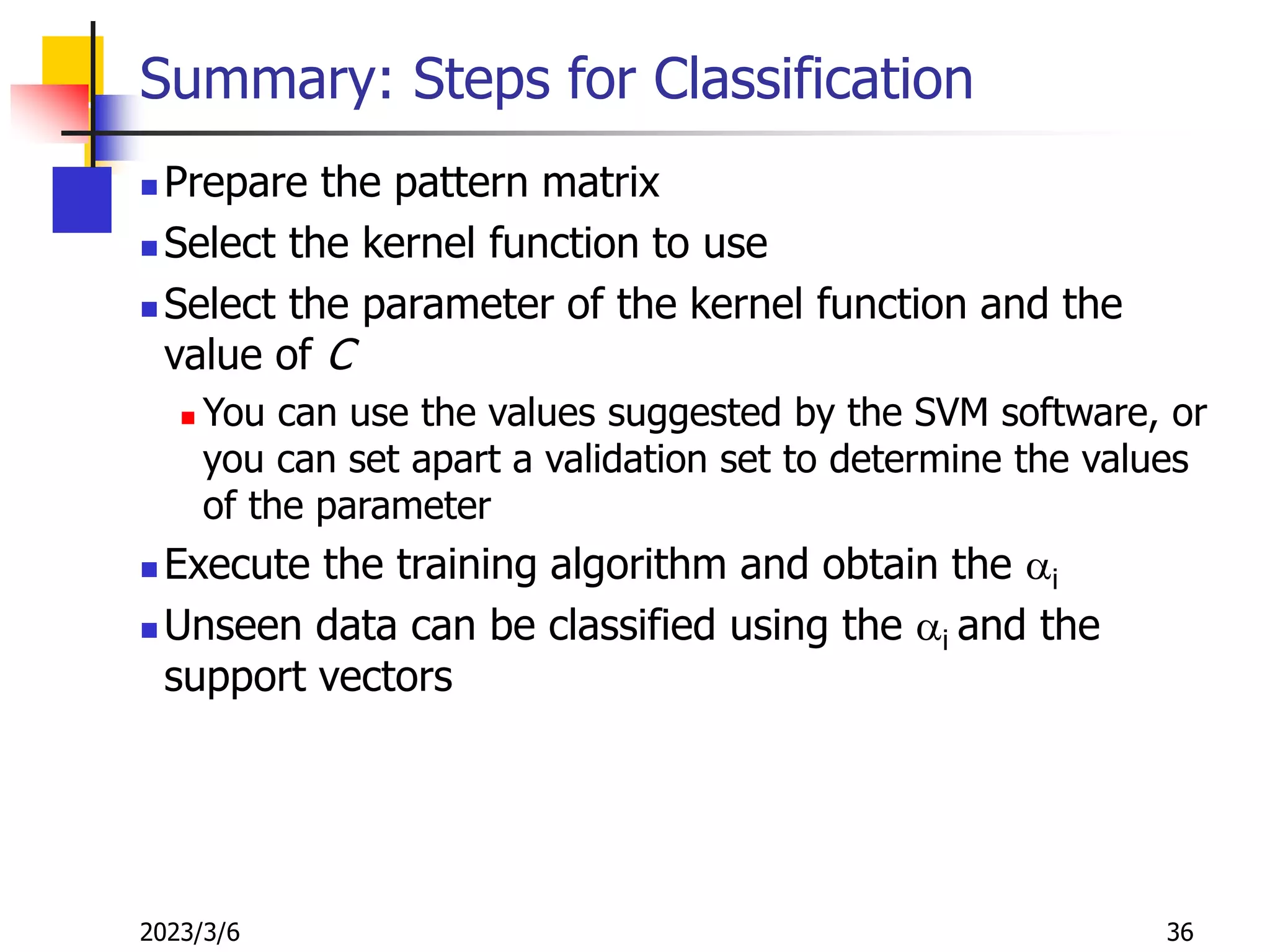 2023/3/6 36
Summary: Steps for Classification
 Prepare the pattern matrix
 Select the kernel function to use
 Select the parameter of the kernel function and the
value of C
 You can use the values suggested by the SVM software, or
you can set apart a validation set to determine the values
of the parameter
 Execute the training algorithm and obtain the ai
 Unseen data can be classified using the ai and the
support vectors
 