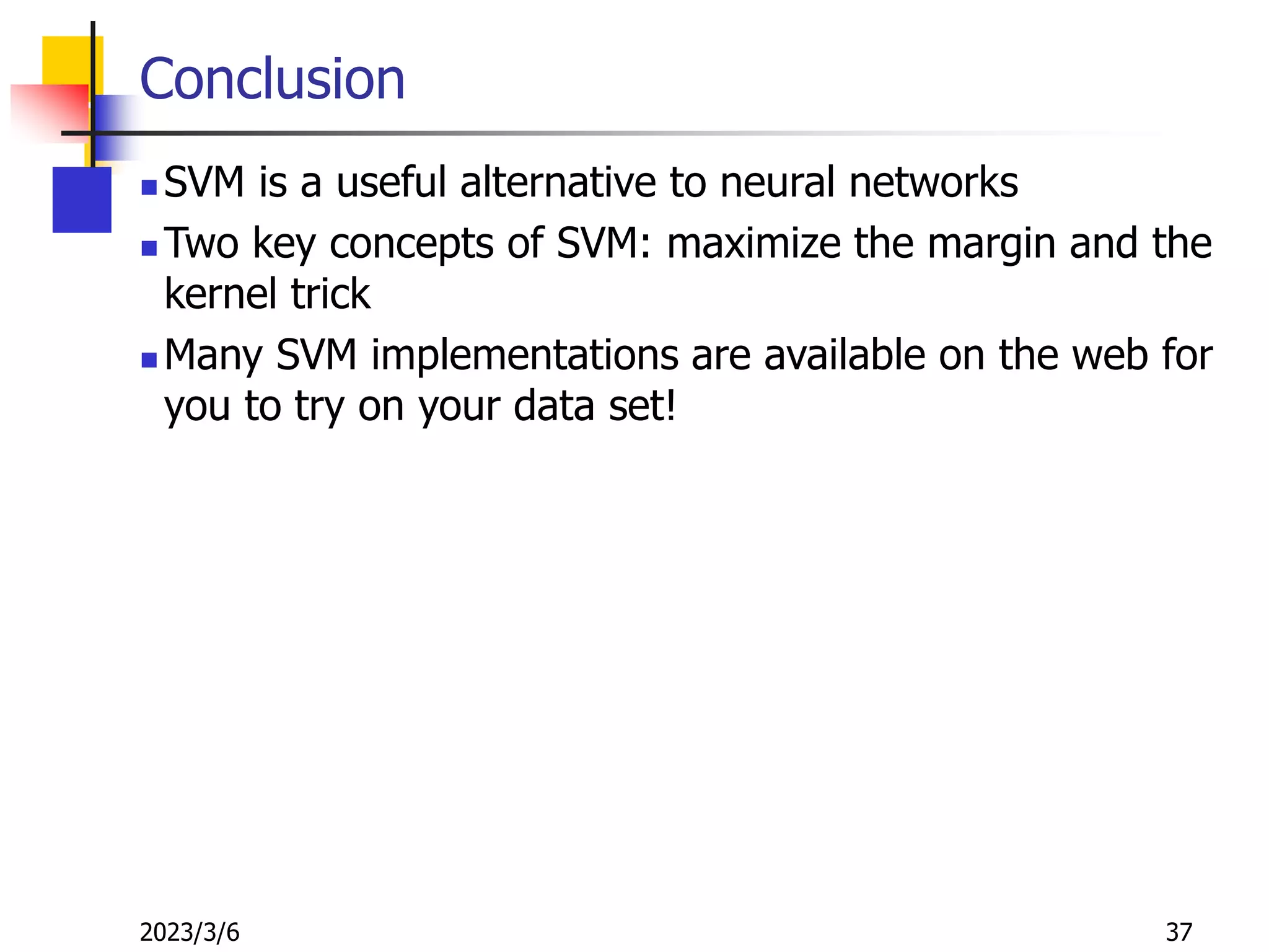 2023/3/6 37
Conclusion
 SVM is a useful alternative to neural networks
 Two key concepts of SVM: maximize the margin and the
kernel trick
 Many SVM implementations are available on the web for
you to try on your data set!
 