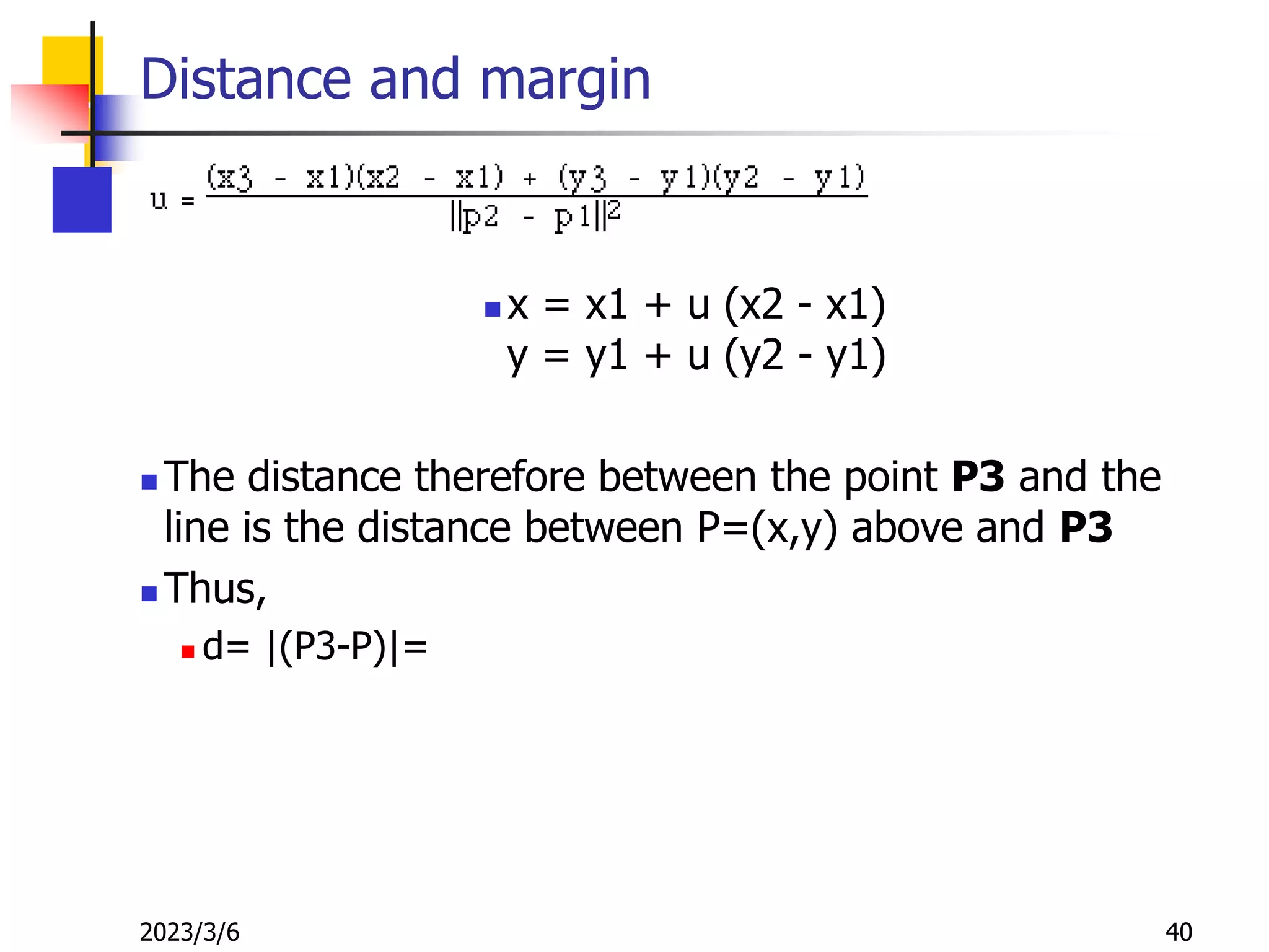2023/3/6 40
Distance and margin
 x = x1 + u (x2 - x1)
y = y1 + u (y2 - y1)
 The distance therefore between the point P3 and the
line is the distance between P=(x,y) above and P3
 Thus,
 d= |(P3-P)|=
 
