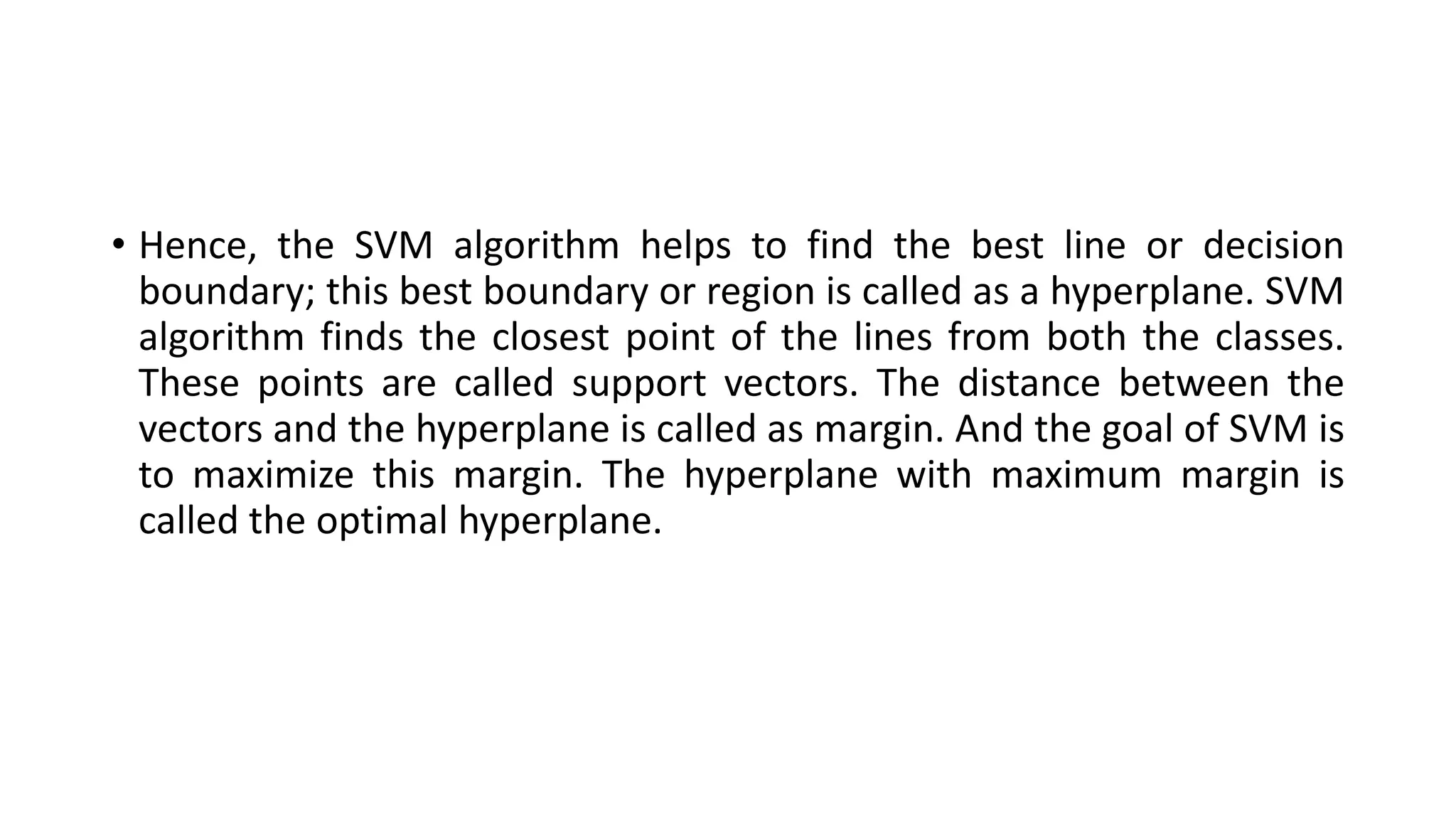 • Hence, the SVM algorithm helps to find the best line or decision
boundary; this best boundary or region is called as a hyperplane. SVM
algorithm finds the closest point of the lines from both the classes.
These points are called support vectors. The distance between the
vectors and the hyperplane is called as margin. And the goal of SVM is
to maximize this margin. The hyperplane with maximum margin is
called the optimal hyperplane.
 