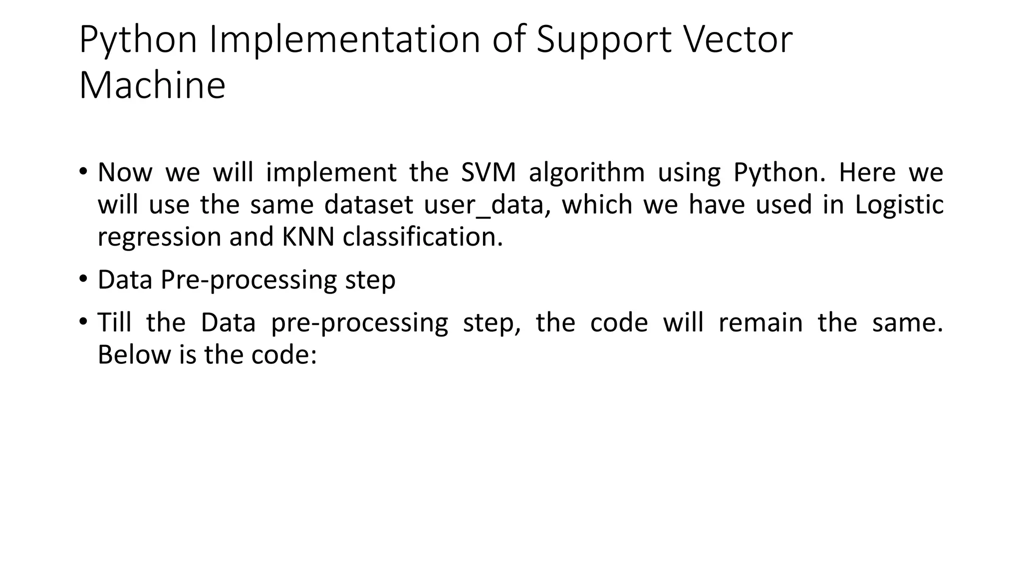 Python Implementation of Support Vector
Machine
• Now we will implement the SVM algorithm using Python. Here we
will use the same dataset user_data, which we have used in Logistic
regression and KNN classification.
• Data Pre-processing step
• Till the Data pre-processing step, the code will remain the same.
Below is the code:
 