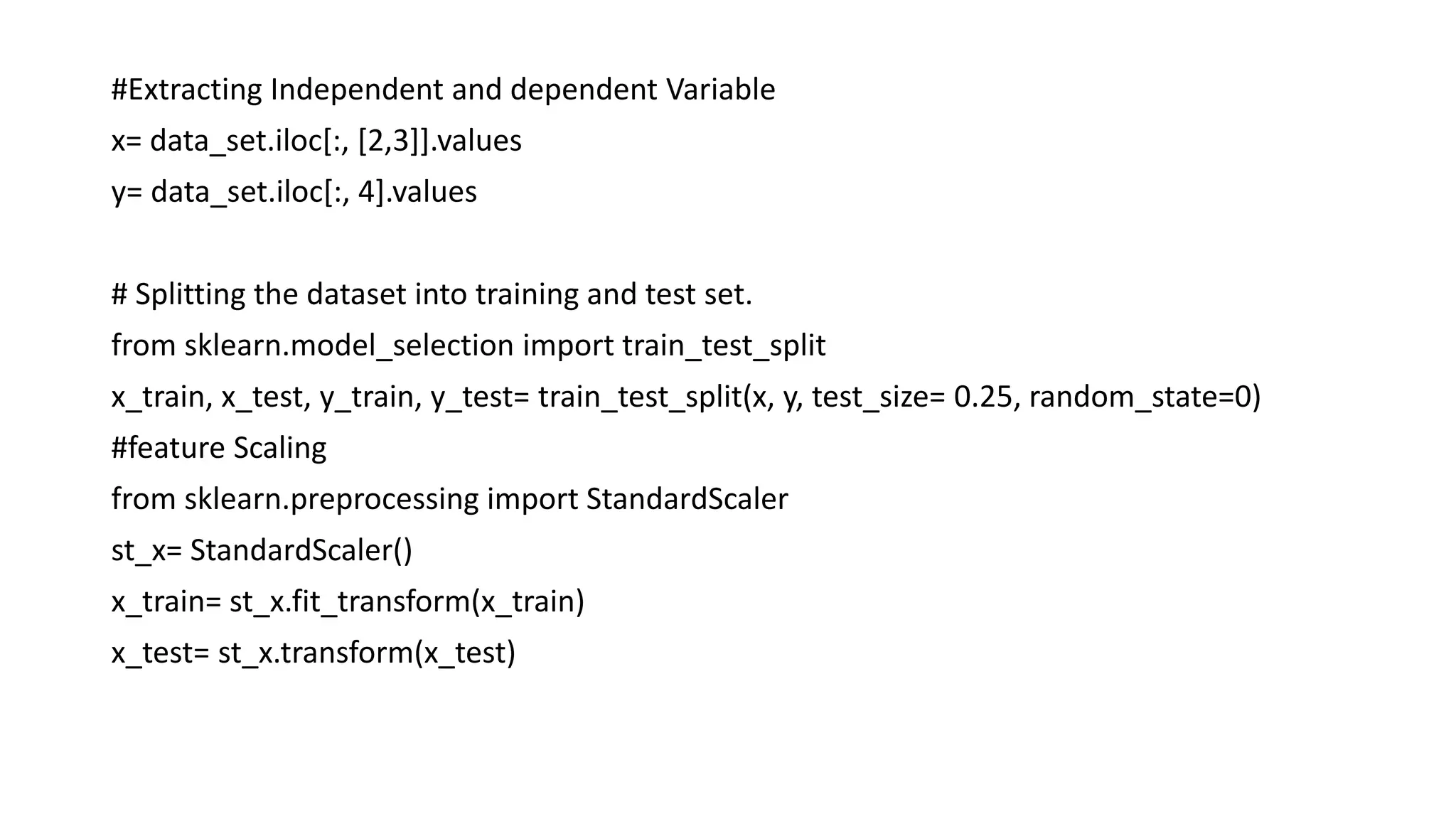 #Extracting Independent and dependent Variable
x= data_set.iloc[:, [2,3]].values
y= data_set.iloc[:, 4].values
# Splitting the dataset into training and test set.
from sklearn.model_selection import train_test_split
x_train, x_test, y_train, y_test= train_test_split(x, y, test_size= 0.25, random_state=0)
#feature Scaling
from sklearn.preprocessing import StandardScaler
st_x= StandardScaler()
x_train= st_x.fit_transform(x_train)
x_test= st_x.transform(x_test)
 