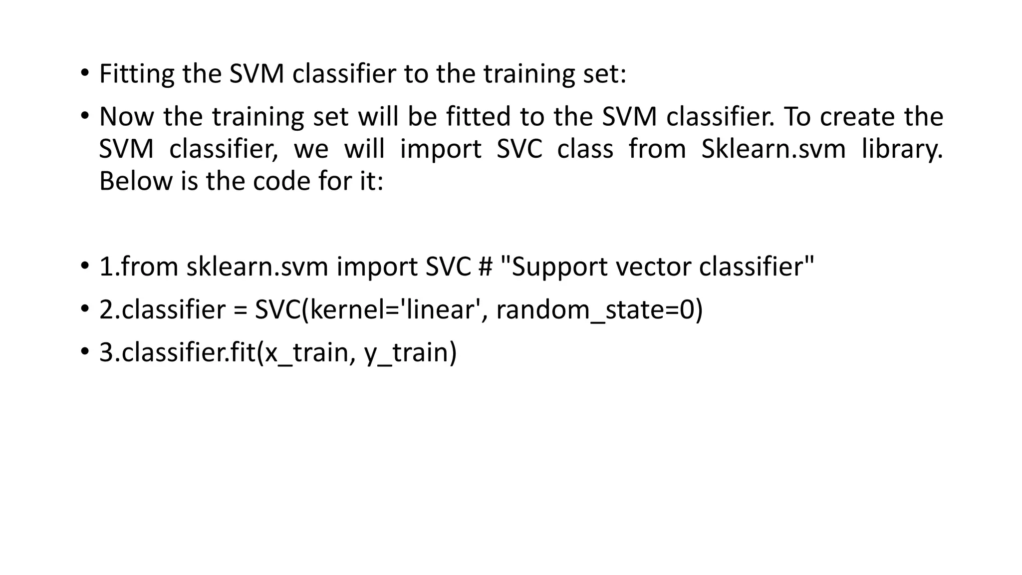 • Fitting the SVM classifier to the training set:
• Now the training set will be fitted to the SVM classifier. To create the
SVM classifier, we will import SVC class from Sklearn.svm library.
Below is the code for it:
• 1.from sklearn.svm import SVC # "Support vector classifier"
• 2.classifier = SVC(kernel='linear', random_state=0)
• 3.classifier.fit(x_train, y_train)
 