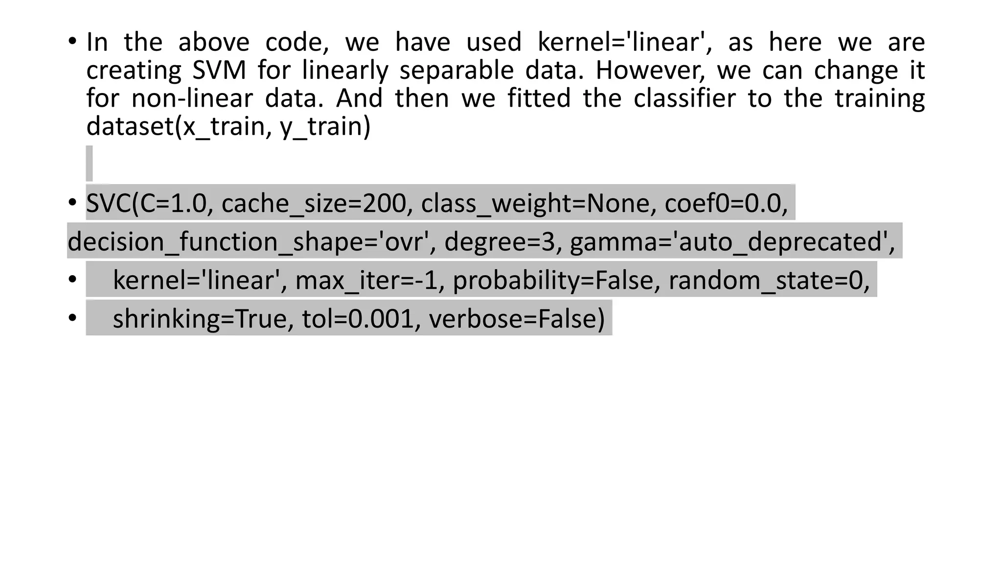 • In the above code, we have used kernel='linear', as here we are
creating SVM for linearly separable data. However, we can change it
for non-linear data. And then we fitted the classifier to the training
dataset(x_train, y_train)
• SVC(C=1.0, cache_size=200, class_weight=None, coef0=0.0,
decision_function_shape='ovr', degree=3, gamma='auto_deprecated',
• kernel='linear', max_iter=-1, probability=False, random_state=0,
• shrinking=True, tol=0.001, verbose=False)
 