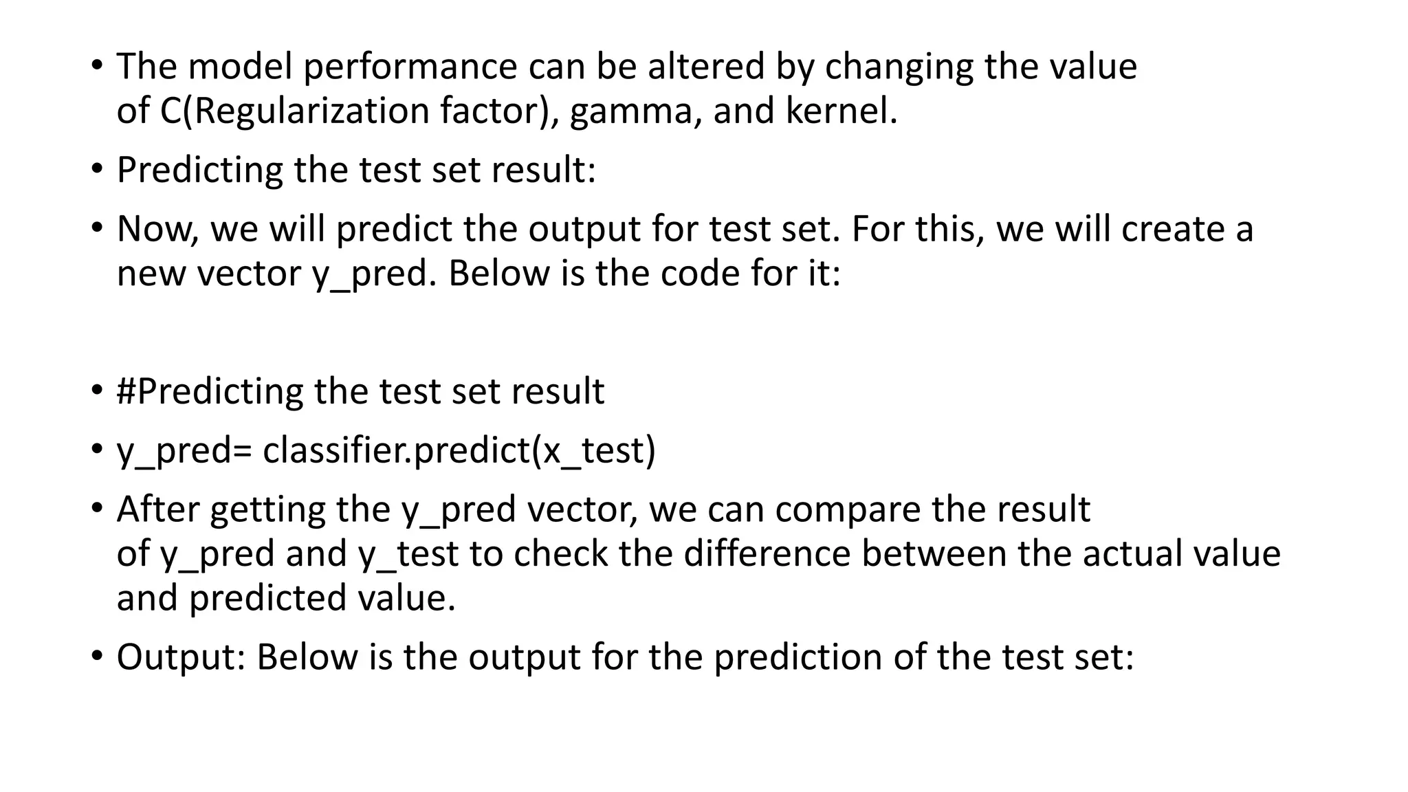 • The model performance can be altered by changing the value
of C(Regularization factor), gamma, and kernel.
• Predicting the test set result:
• Now, we will predict the output for test set. For this, we will create a
new vector y_pred. Below is the code for it:
• #Predicting the test set result
• y_pred= classifier.predict(x_test)
• After getting the y_pred vector, we can compare the result
of y_pred and y_test to check the difference between the actual value
and predicted value.
• Output: Below is the output for the prediction of the test set:
 