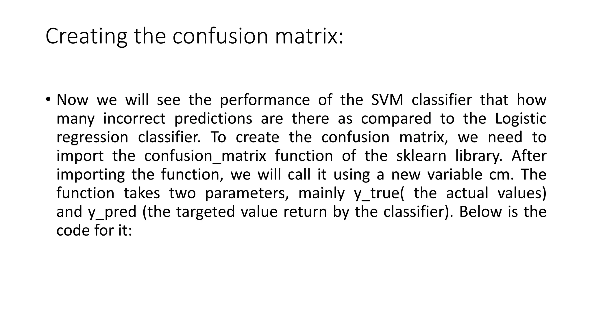 Creating the confusion matrix:
• Now we will see the performance of the SVM classifier that how
many incorrect predictions are there as compared to the Logistic
regression classifier. To create the confusion matrix, we need to
import the confusion_matrix function of the sklearn library. After
importing the function, we will call it using a new variable cm. The
function takes two parameters, mainly y_true( the actual values)
and y_pred (the targeted value return by the classifier). Below is the
code for it:
 