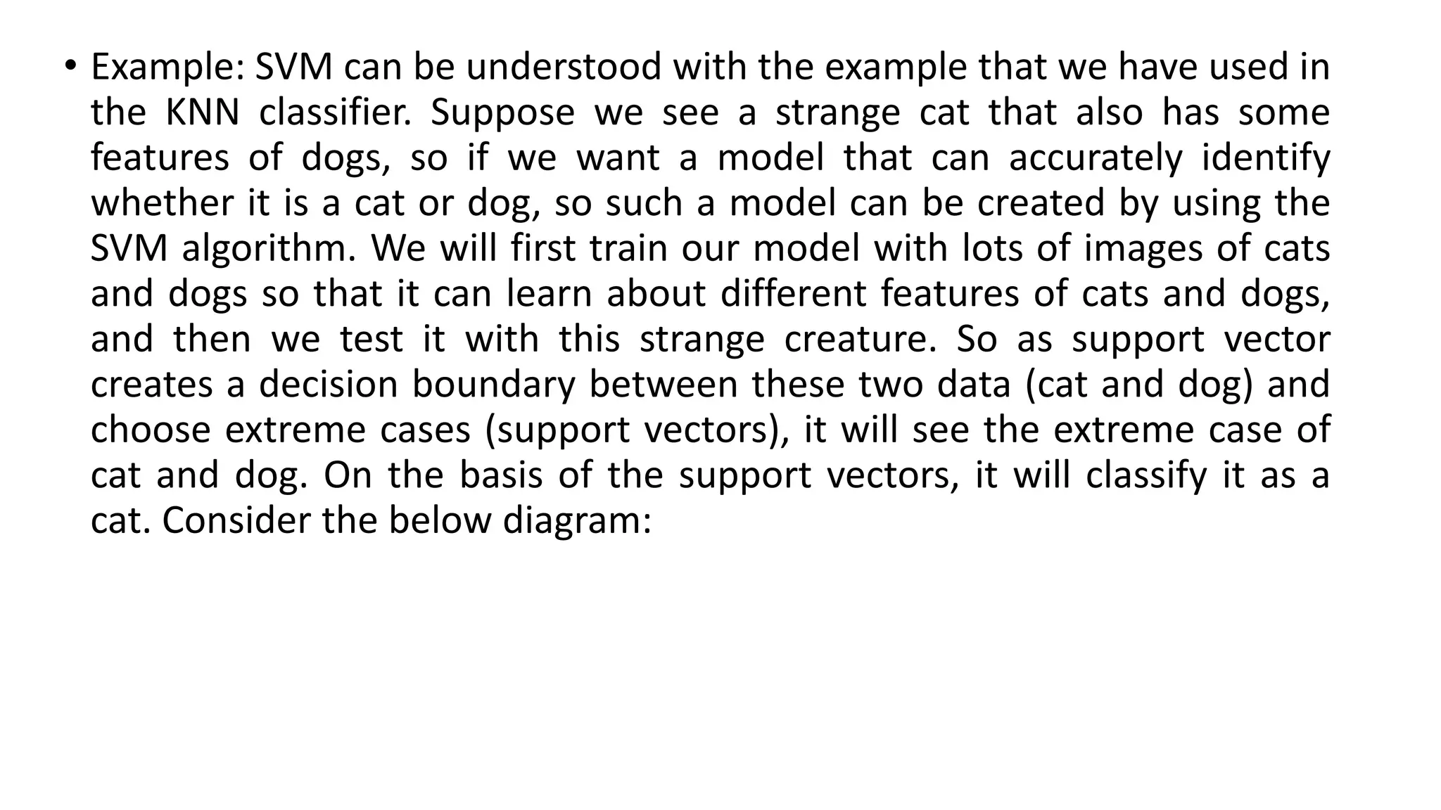 • Example: SVM can be understood with the example that we have used in
the KNN classifier. Suppose we see a strange cat that also has some
features of dogs, so if we want a model that can accurately identify
whether it is a cat or dog, so such a model can be created by using the
SVM algorithm. We will first train our model with lots of images of cats
and dogs so that it can learn about different features of cats and dogs,
and then we test it with this strange creature. So as support vector
creates a decision boundary between these two data (cat and dog) and
choose extreme cases (support vectors), it will see the extreme case of
cat and dog. On the basis of the support vectors, it will classify it as a
cat. Consider the below diagram:
 