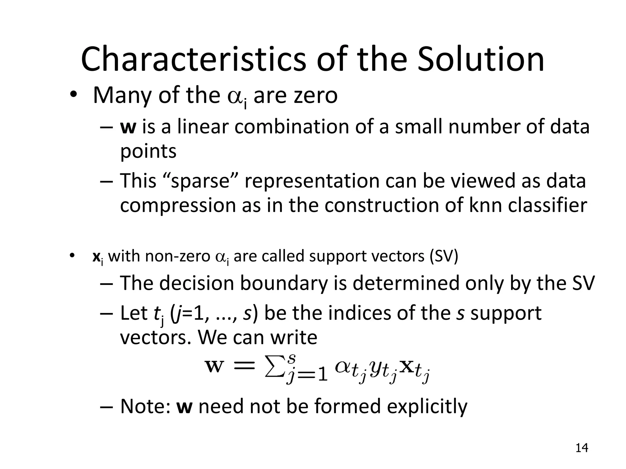 Characteristics of the Solution • Many of the ai are zero – w is a linear combination of a small number of data points – This “sparse” representation can be viewed as data compression as in the construction of knn classifier • xi with non-zero ai are called support vectors (SV) – The decision boundary is determined only by the SV – Let tj (j=1, ..., s) be the indices of the s support vectors. We can write – Note: w need not be formed explicitly 14 