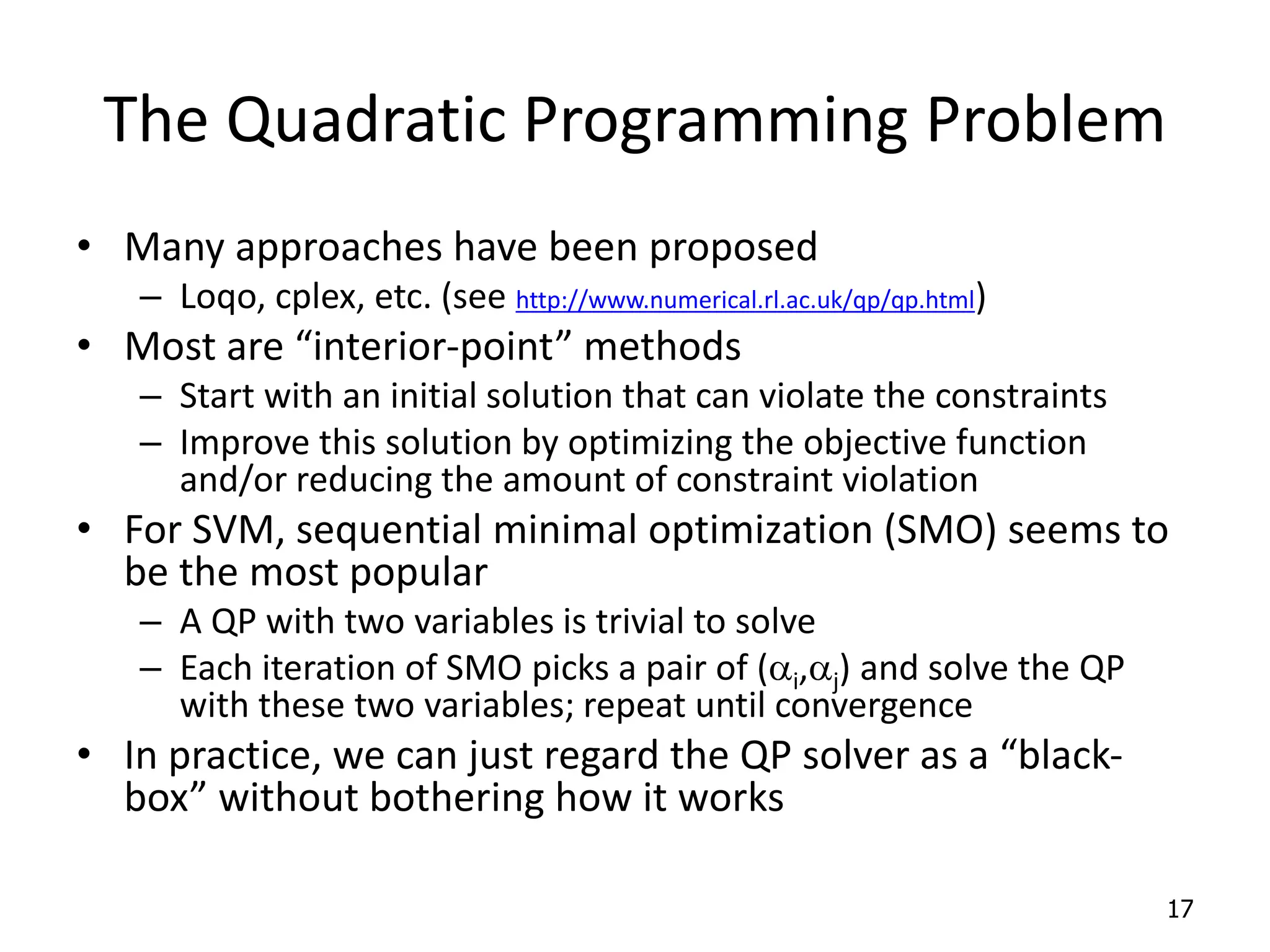 The Quadratic Programming Problem • Many approaches have been proposed – Loqo, cplex, etc. (see http://www.numerical.rl.ac.uk/qp/qp.html) • Most are “interior-point” methods – Start with an initial solution that can violate the constraints – Improve this solution by optimizing the objective function and/or reducing the amount of constraint violation • For SVM, sequential minimal optimization (SMO) seems to be the most popular – A QP with two variables is trivial to solve – Each iteration of SMO picks a pair of (ai,aj) and solve the QP with these two variables; repeat until convergence • In practice, we can just regard the QP solver as a “black- box” without bothering how it works 17 