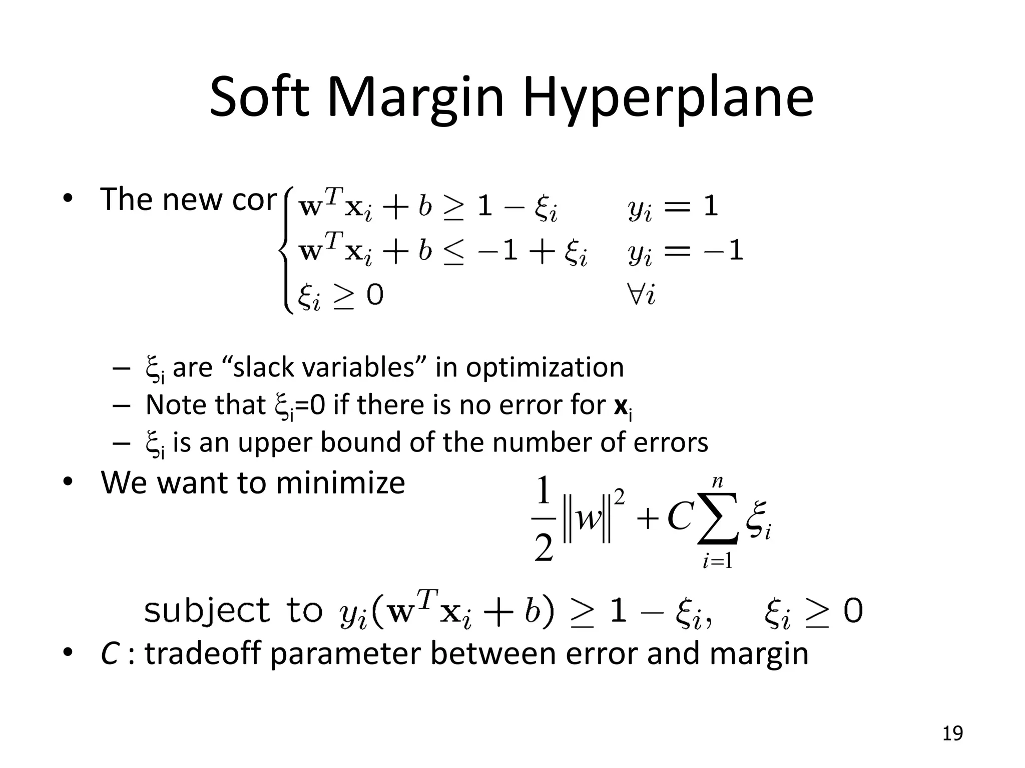 Soft Margin Hyperplane • The new conditions become – xi are “slack variables” in optimization – Note that xi=0 if there is no error for xi – xi is an upper bound of the number of errors • We want to minimize • C : tradeoff parameter between error and margin 19    n i i C w 1 2 2 1 x 