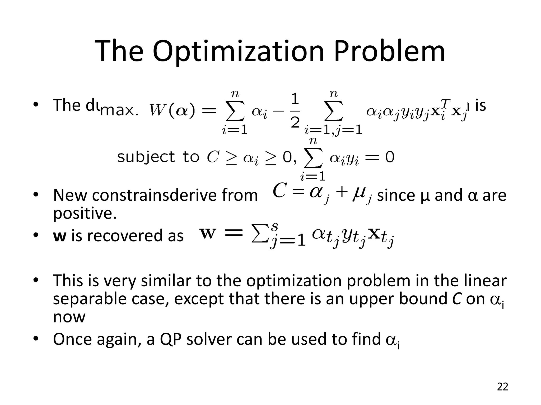 The Optimization Problem • The dual of this new constrained optimization problem is • New constrainsderive from since μ and α are positive. • w is recovered as • This is very similar to the optimization problem in the linear separable case, except that there is an upper bound C on ai now • Once again, a QP solver can be used to find ai 22 j j C  a   