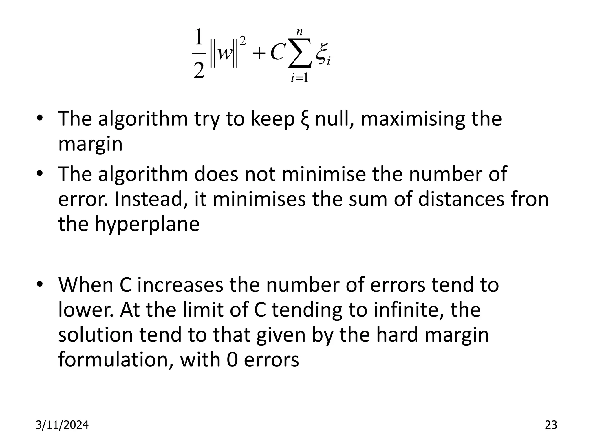 • The algorithm try to keep ξ null, maximising the margin • The algorithm does not minimise the number of error. Instead, it minimises the sum of distances fron the hyperplane • When C increases the number of errors tend to lower. At the limit of C tending to infinite, the solution tend to that given by the hard margin formulation, with 0 errors 3/11/2024 23    n i i C w 1 2 2 1 x 