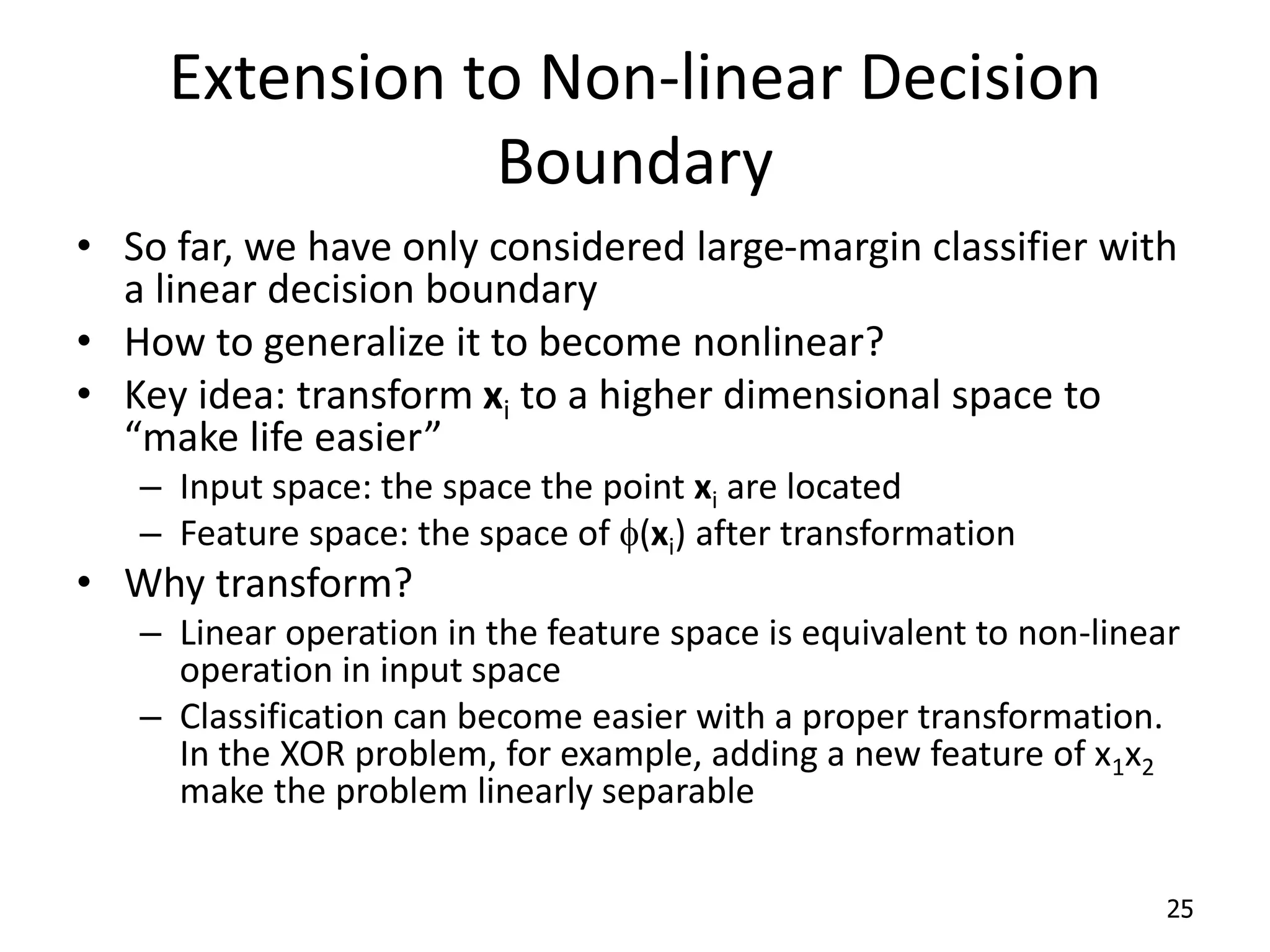 Extension to Non-linear Decision Boundary • So far, we have only considered large-margin classifier with a linear decision boundary • How to generalize it to become nonlinear? • Key idea: transform xi to a higher dimensional space to “make life easier” – Input space: the space the point xi are located – Feature space: the space of f(xi) after transformation • Why transform? – Linear operation in the feature space is equivalent to non-linear operation in input space – Classification can become easier with a proper transformation. In the XOR problem, for example, adding a new feature of x1x2 make the problem linearly separable 25 