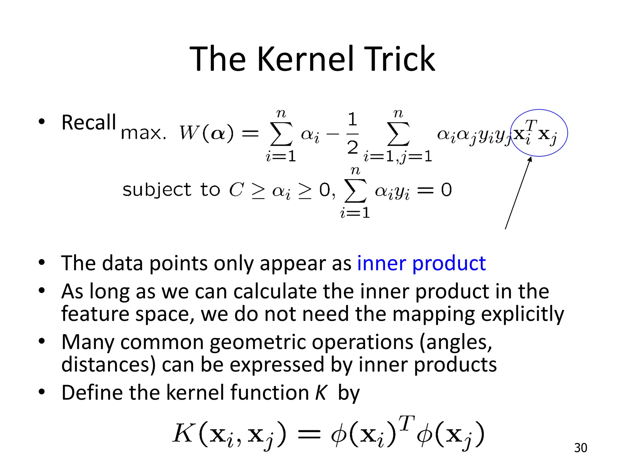 The Kernel Trick • Recall the SVM optimization problem • The data points only appear as inner product • As long as we can calculate the inner product in the feature space, we do not need the mapping explicitly • Many common geometric operations (angles, distances) can be expressed by inner products • Define the kernel function K by 30 