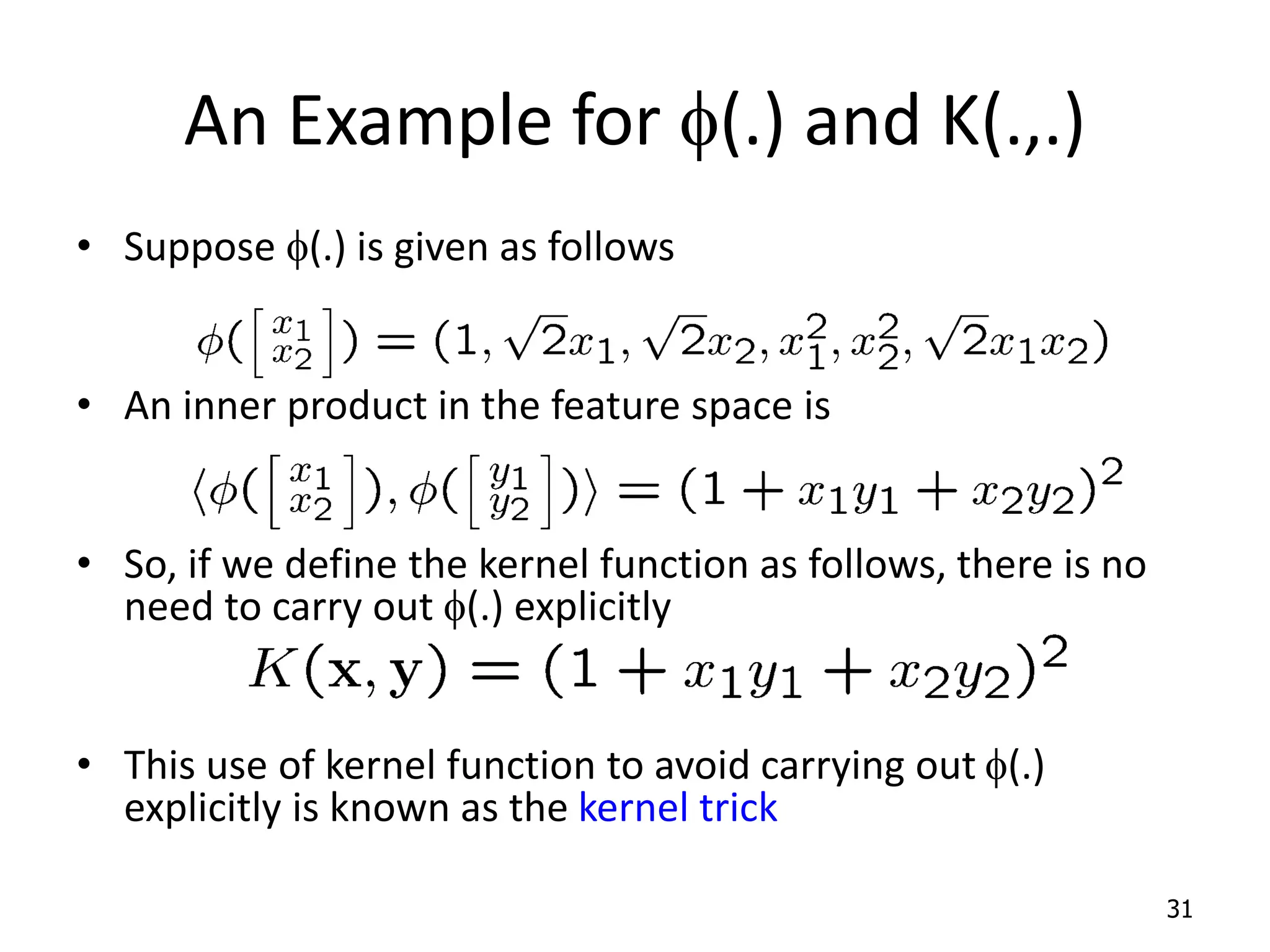 An Example for f(.) and K(.,.) • Suppose f(.) is given as follows • An inner product in the feature space is • So, if we define the kernel function as follows, there is no need to carry out f(.) explicitly • This use of kernel function to avoid carrying out f(.) explicitly is known as the kernel trick 31 