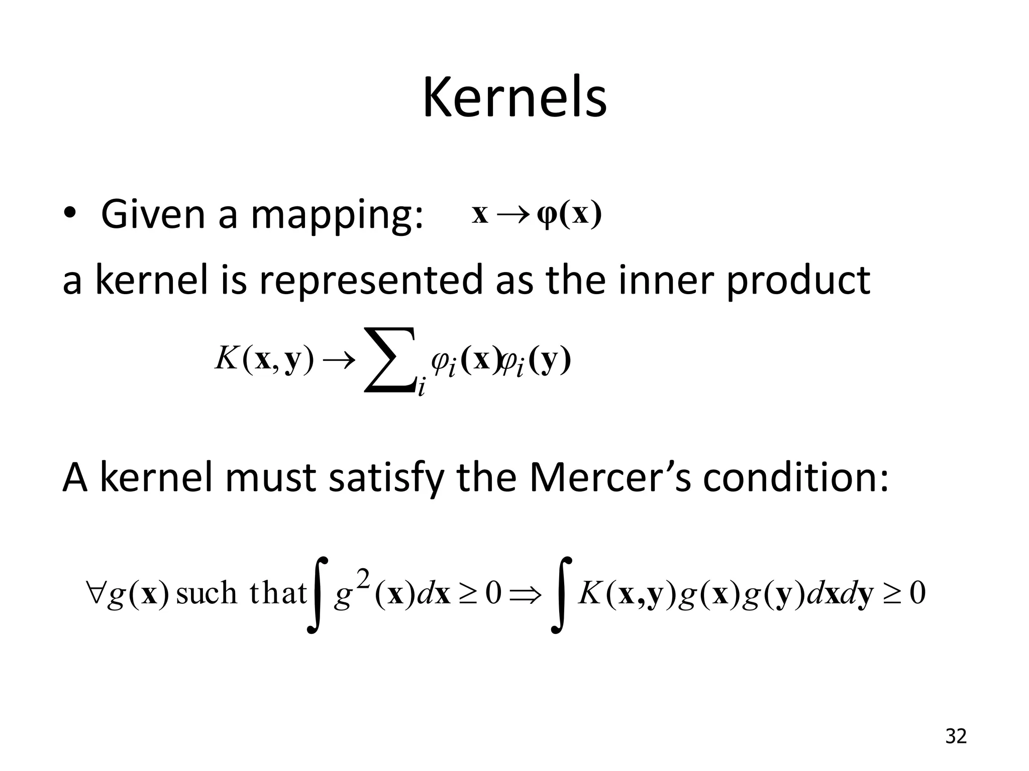 Kernels • Given a mapping: a kernel is represented as the inner product A kernel must satisfy the Mercer’s condition: 32 φ(x) x    i i i φ φ K (y) (x) y x ) , (       0 ) ( ) ( ) ( 0 ) ( such that ) ( 2 y x y x y x, x x x d d g g K d g g 