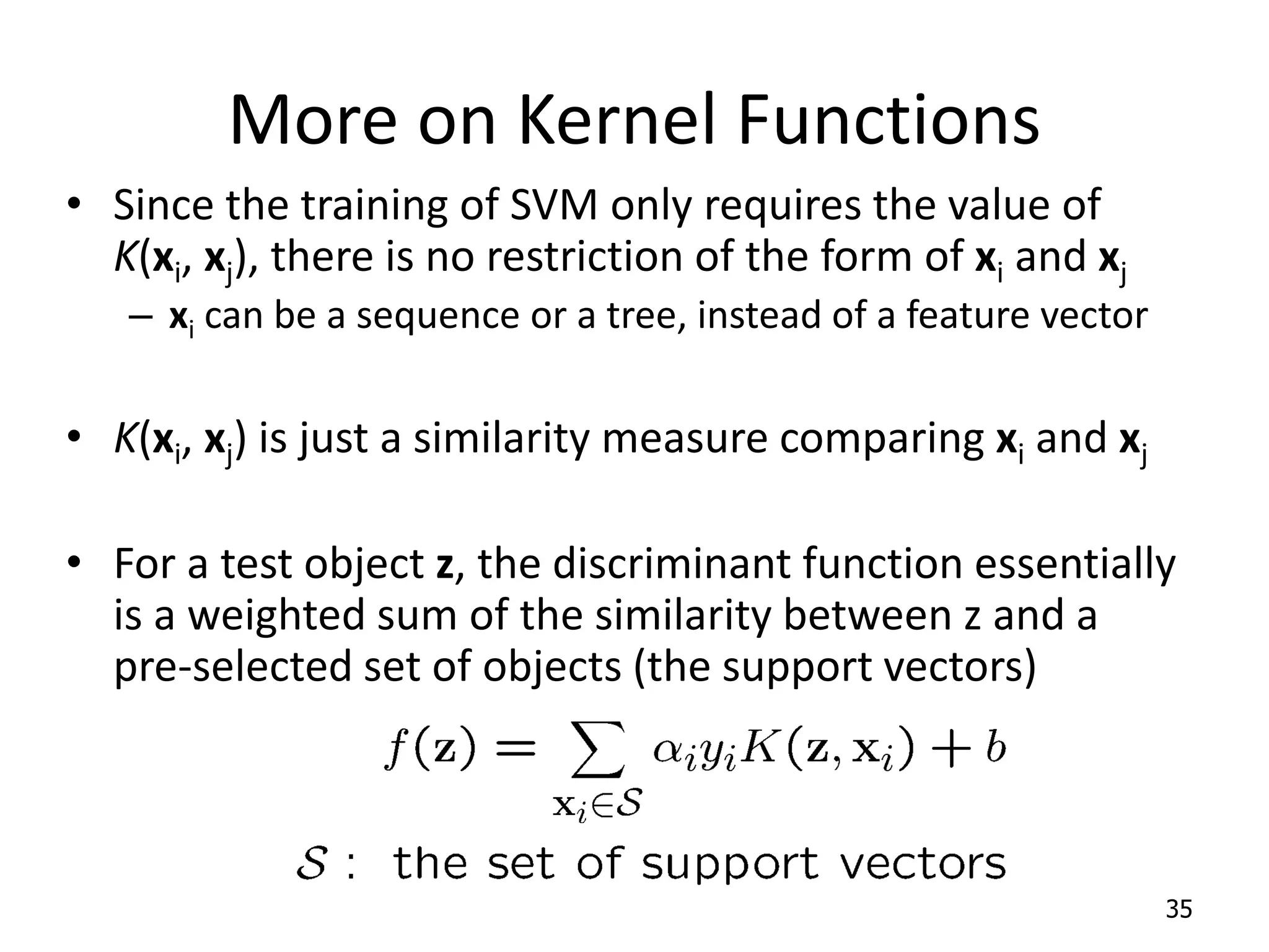 More on Kernel Functions • Since the training of SVM only requires the value of K(xi, xj), there is no restriction of the form of xi and xj – xi can be a sequence or a tree, instead of a feature vector • K(xi, xj) is just a similarity measure comparing xi and xj • For a test object z, the discriminant function essentially is a weighted sum of the similarity between z and a pre-selected set of objects (the support vectors) 35 