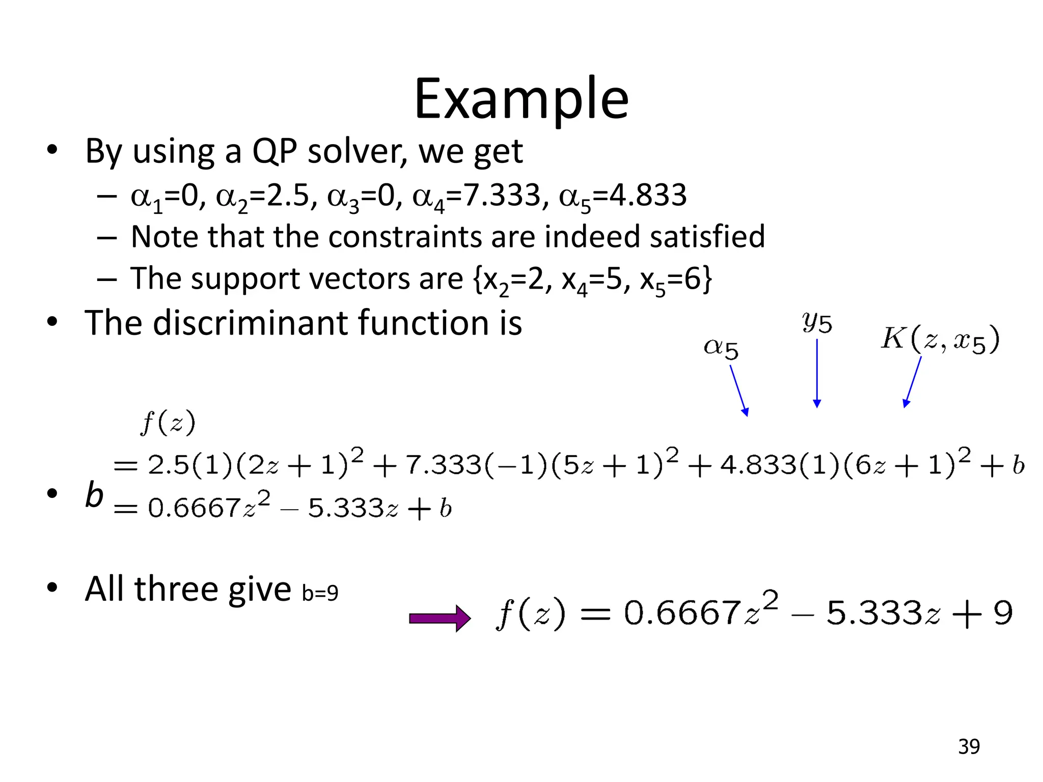 Example • By using a QP solver, we get – a1=0, a2=2.5, a3=0, a4=7.333, a5=4.833 – Note that the constraints are indeed satisfied – The support vectors are {x2=2, x4=5, x5=6} • The discriminant function is • b is recovered by solving f(2)=1 or by f(5)=-1 or by f(6)=1, • All three give b=9 39 