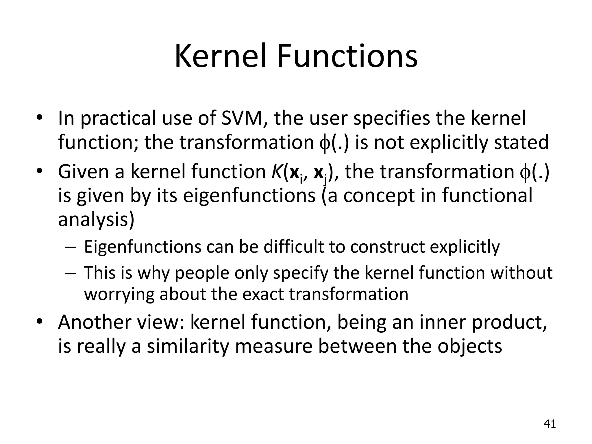Kernel Functions • In practical use of SVM, the user specifies the kernel function; the transformation f(.) is not explicitly stated • Given a kernel function K(xi, xj), the transformation f(.) is given by its eigenfunctions (a concept in functional analysis) – Eigenfunctions can be difficult to construct explicitly – This is why people only specify the kernel function without worrying about the exact transformation • Another view: kernel function, being an inner product, is really a similarity measure between the objects 41 