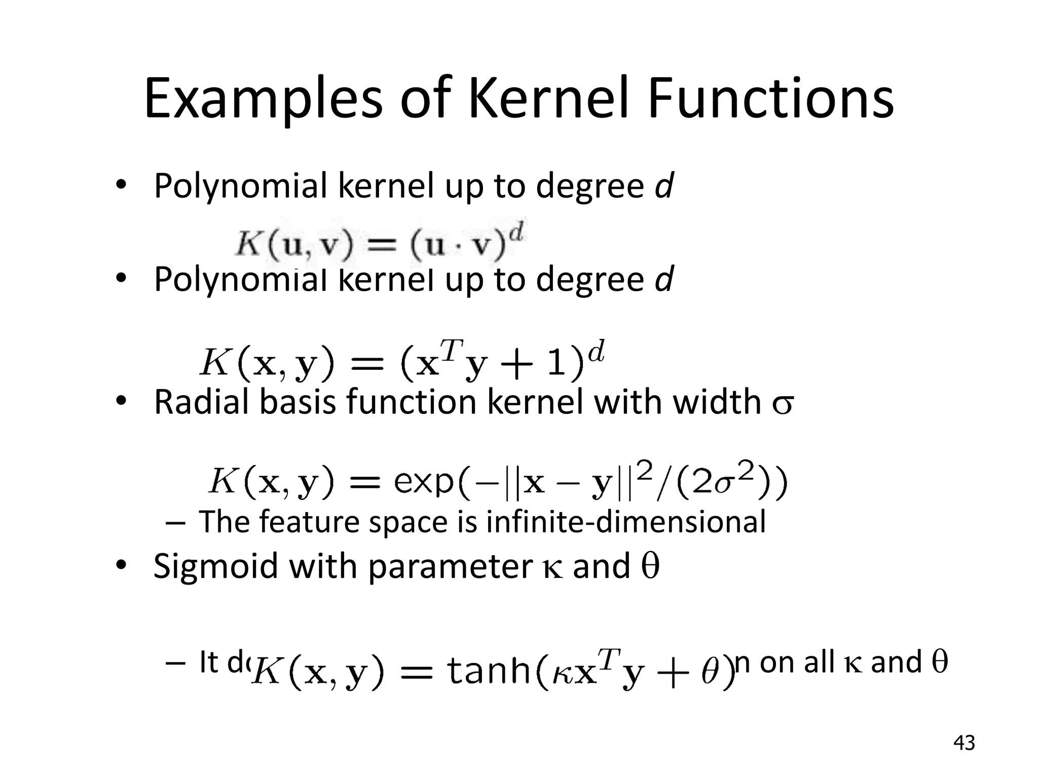 Examples of Kernel Functions • Polynomial kernel up to degree d • Polynomial kernel up to degree d • Radial basis function kernel with width s – The feature space is infinite-dimensional • Sigmoid with parameter k and q – It does not satisfy the Mercer condition on all k and q 43 