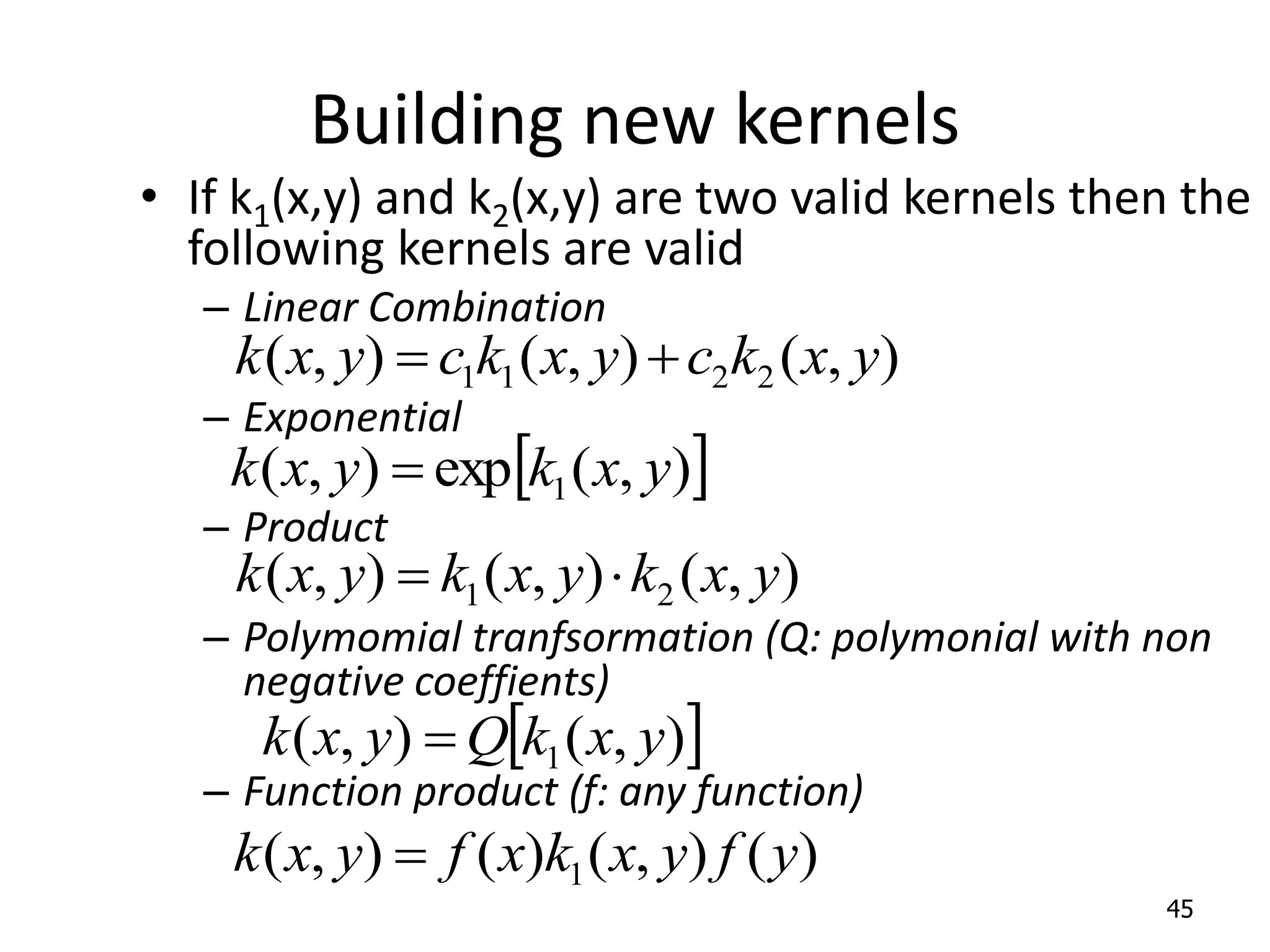Building new kernels • If k1(x,y) and k2(x,y) are two valid kernels then the following kernels are valid – Linear Combination – Exponential – Product – Polymomial tranfsormation (Q: polymonial with non negative coeffients) – Function product (f: any function) 45 ) , ( ) , ( ) , ( 2 2 1 1 y x k c y x k c y x k     ) , ( exp ) , ( 1 y x k y x k  ) , ( ) , ( ) , ( 2 1 y x k y x k y x k     ) , ( ) , ( 1 y x k Q y x k  ) ( ) , ( ) ( ) , ( 1 y f y x k x f y x k  
