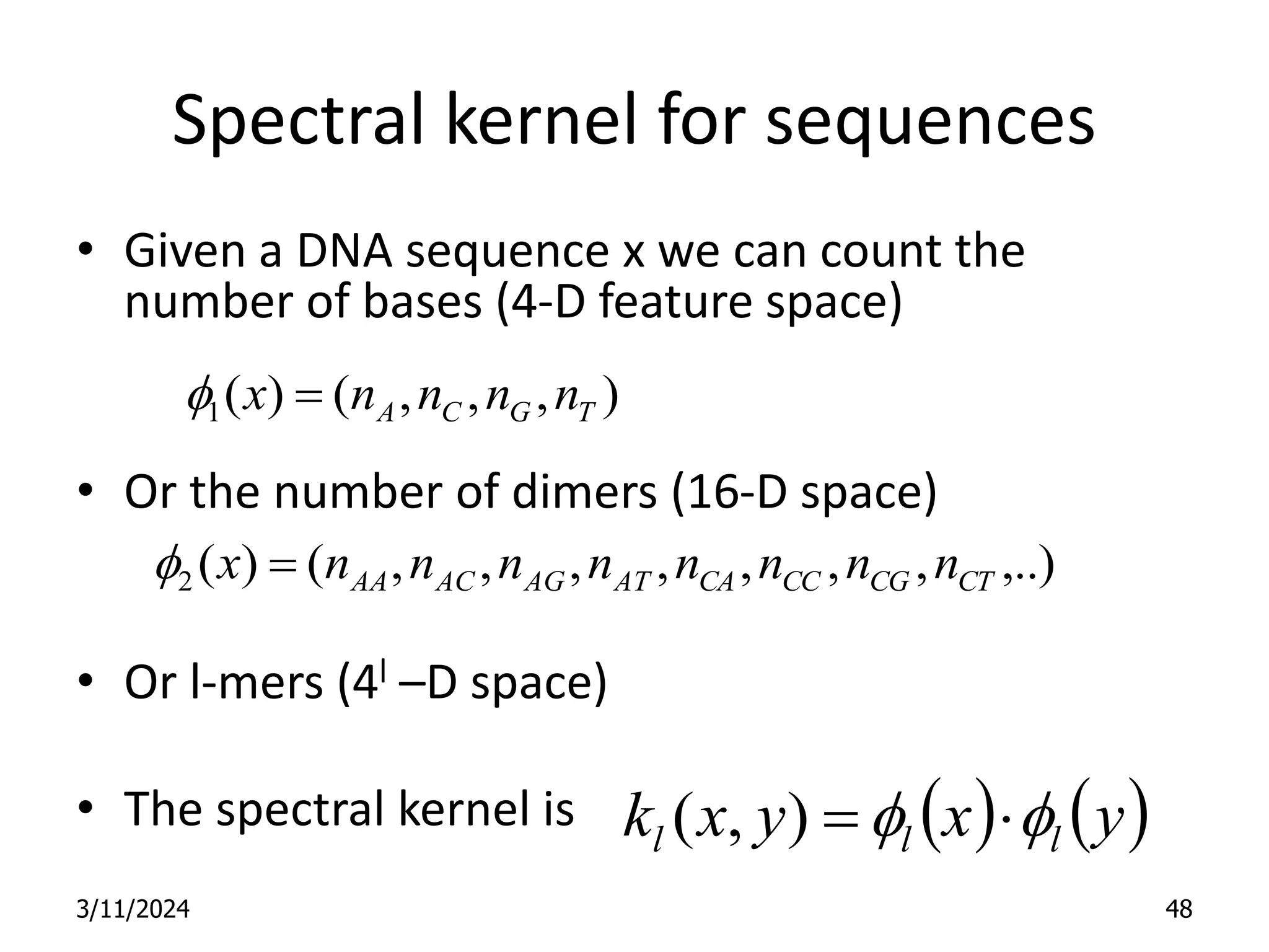 Spectral kernel for sequences • Given a DNA sequence x we can count the number of bases (4-D feature space) • Or the number of dimers (16-D space) • Or l-mers (4l –D space) • The spectral kernel is 3/11/2024 48 ) , , , ( ) ( 1 T G C A n n n n x  f ,..) , , , , , , , ( ) ( 2 CT CG CC CA AT AG AC AA n n n n n n n n x  f     y x y x k l l l f f   ) , ( 