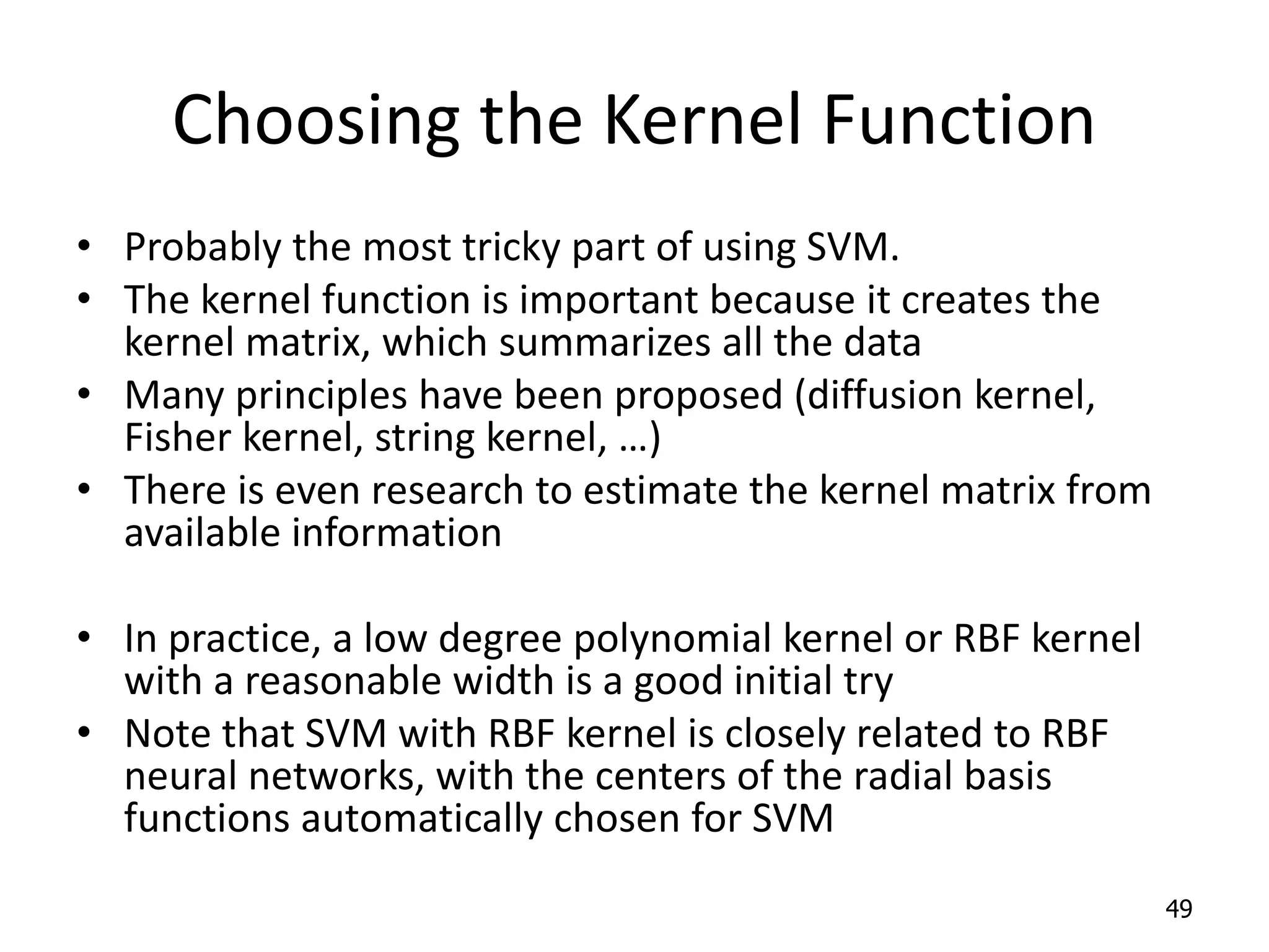 Choosing the Kernel Function • Probably the most tricky part of using SVM. • The kernel function is important because it creates the kernel matrix, which summarizes all the data • Many principles have been proposed (diffusion kernel, Fisher kernel, string kernel, …) • There is even research to estimate the kernel matrix from available information • In practice, a low degree polynomial kernel or RBF kernel with a reasonable width is a good initial try • Note that SVM with RBF kernel is closely related to RBF neural networks, with the centers of the radial basis functions automatically chosen for SVM 49 