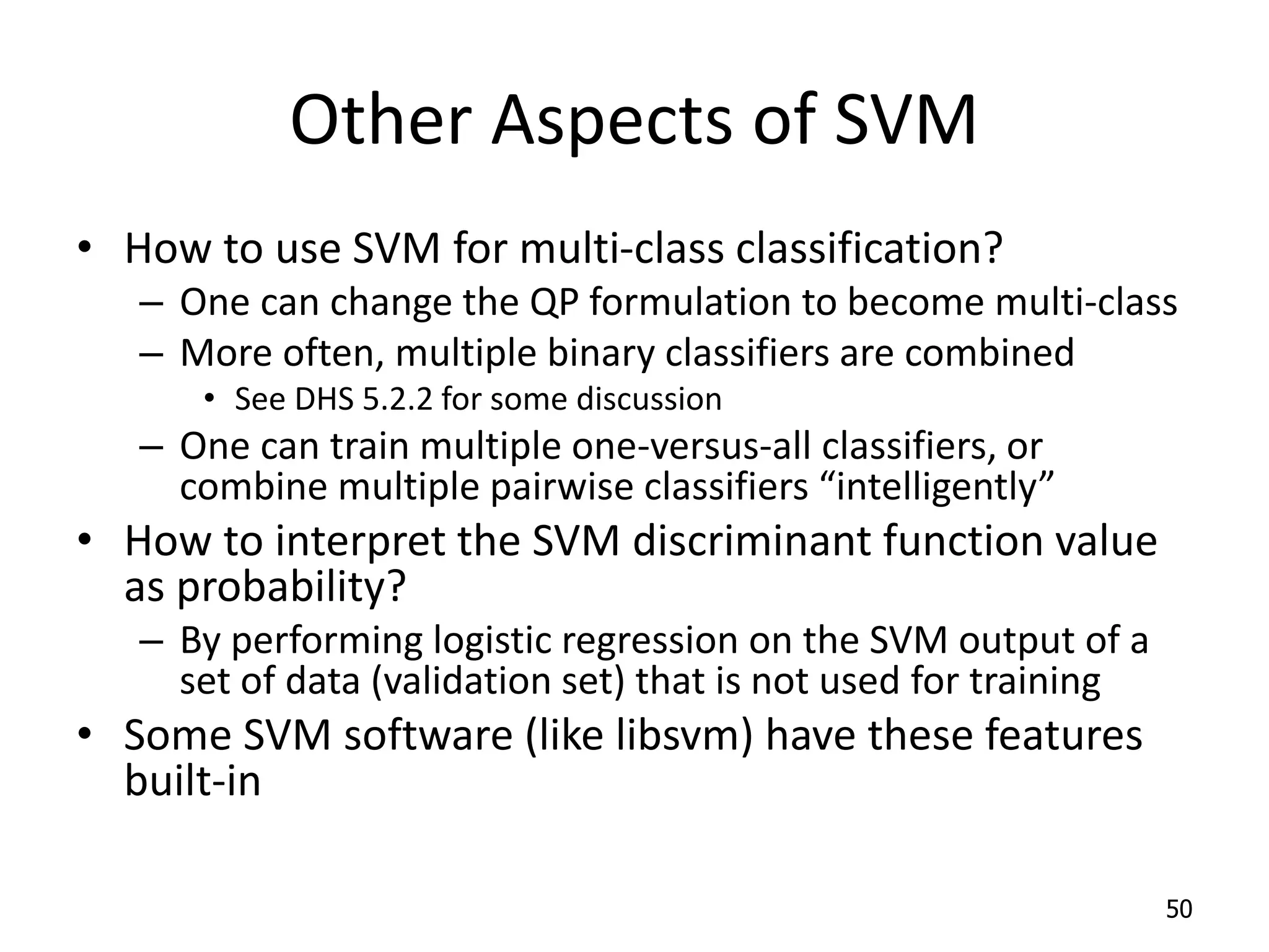 Other Aspects of SVM • How to use SVM for multi-class classification? – One can change the QP formulation to become multi-class – More often, multiple binary classifiers are combined • See DHS 5.2.2 for some discussion – One can train multiple one-versus-all classifiers, or combine multiple pairwise classifiers “intelligently” • How to interpret the SVM discriminant function value as probability? – By performing logistic regression on the SVM output of a set of data (validation set) that is not used for training • Some SVM software (like libsvm) have these features built-in 50 