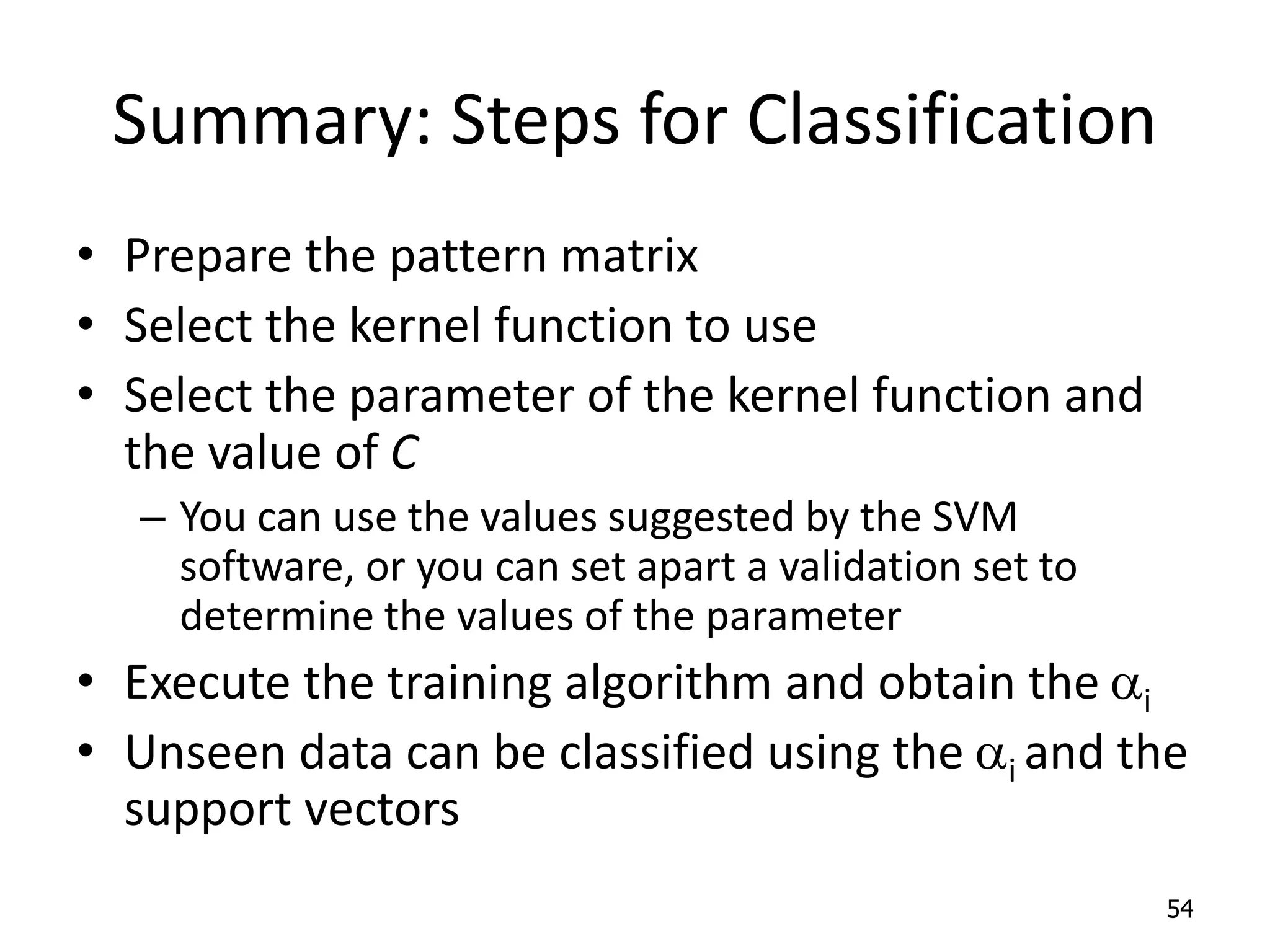 Summary: Steps for Classification • Prepare the pattern matrix • Select the kernel function to use • Select the parameter of the kernel function and the value of C – You can use the values suggested by the SVM software, or you can set apart a validation set to determine the values of the parameter • Execute the training algorithm and obtain the ai • Unseen data can be classified using the ai and the support vectors 54 
