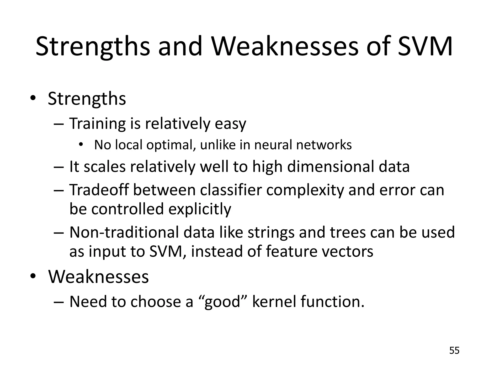 Strengths and Weaknesses of SVM • Strengths – Training is relatively easy • No local optimal, unlike in neural networks – It scales relatively well to high dimensional data – Tradeoff between classifier complexity and error can be controlled explicitly – Non-traditional data like strings and trees can be used as input to SVM, instead of feature vectors • Weaknesses – Need to choose a “good” kernel function. 55 