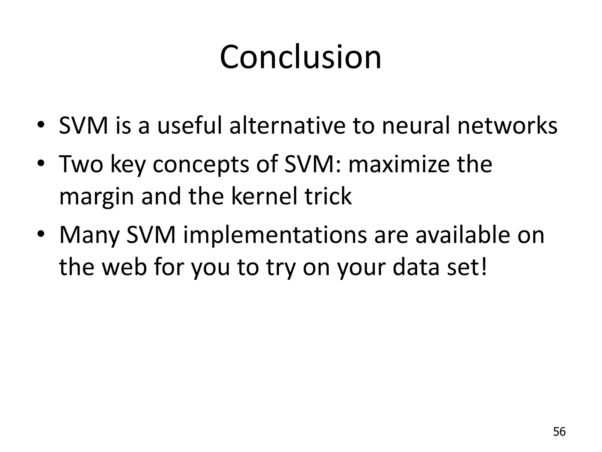 Conclusion • SVM is a useful alternative to neural networks • Two key concepts of SVM: maximize the margin and the kernel trick • Many SVM implementations are available on the web for you to try on your data set! 56 
