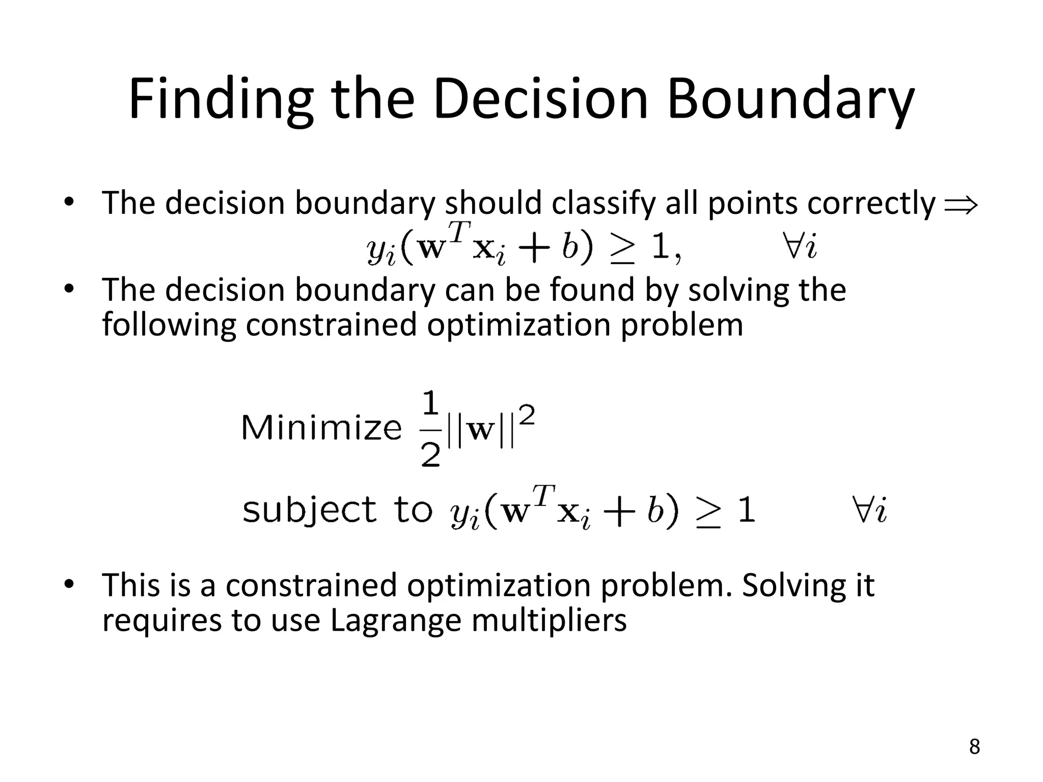 Finding the Decision Boundary • The decision boundary should classify all points correctly  • The decision boundary can be found by solving the following constrained optimization problem • This is a constrained optimization problem. Solving it requires to use Lagrange multipliers 8 