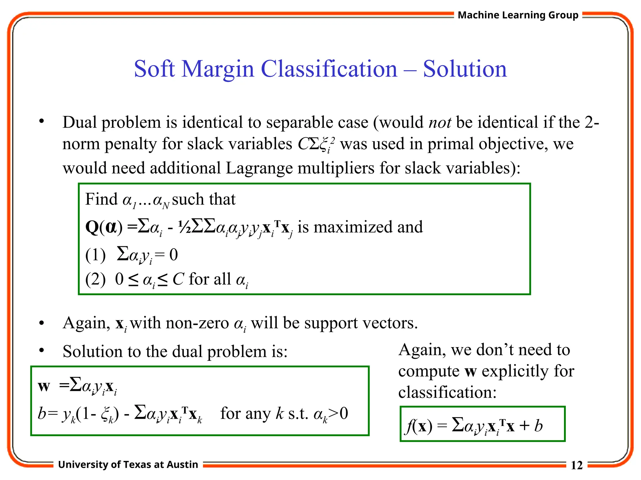 12
University of Texas at Austin
Machine Learning Group
Soft Margin Classification – Solution
• Dual problem is identical to separable case (would not be identical if the 2-
norm penalty for slack variables CΣξi
2
was used in primal objective, we
would need additional Lagrange multipliers for slack variables):
• Again, xi with non-zero αi will be support vectors.
• Solution to the dual problem is:
Find α1…αN such that
Q(α) =Σαi - ½ΣΣαiαjyiyjxi
T
xj is maximized and
(1) Σαiyi = 0
(2) 0 ≤ αi ≤ C for all αi
w =Σαiyixi
b= yk(1- ξk) - Σαiyixi
T
xk for any k s.t. αk>0
f(x) = Σαiyixi
T
x + b
Again, we don’t need to
compute w explicitly for
classification:
 