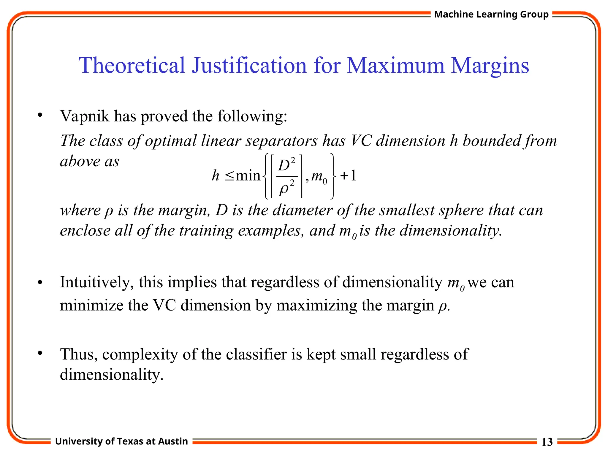 13
University of Texas at Austin
Machine Learning Group
Theoretical Justification for Maximum Margins
• Vapnik has proved the following:
The class of optimal linear separators has VC dimension h bounded from
above as
where ρ is the margin, D is the diameter of the smallest sphere that can
enclose all of the training examples, and m0 is the dimensionality.
• Intuitively, this implies that regardless of dimensionality m0 we can
minimize the VC dimension by maximizing the margin ρ.
• Thus, complexity of the classifier is kept small regardless of
dimensionality.
1
,
min 0
2
2













 m
D
h

 