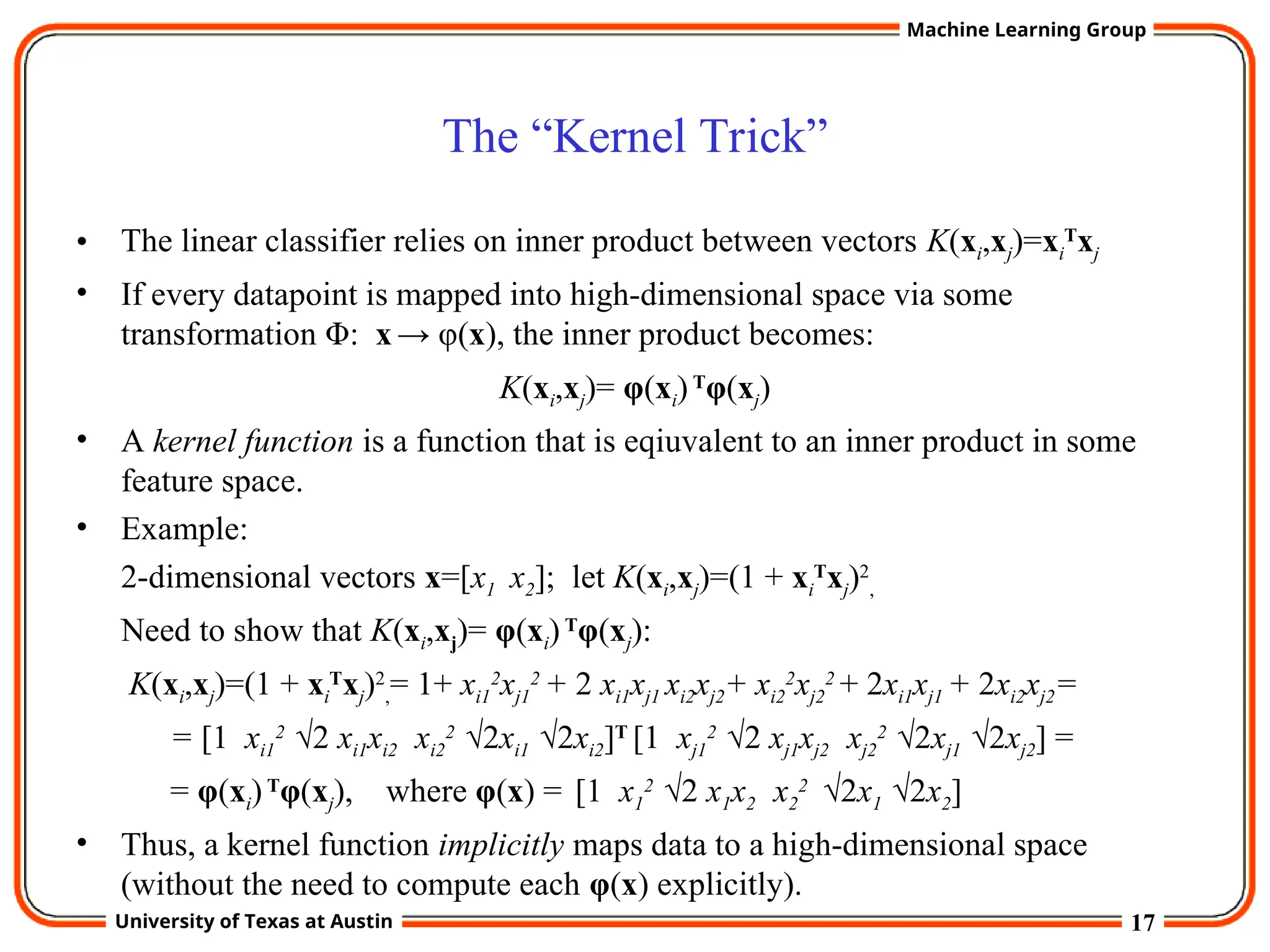17
University of Texas at Austin
Machine Learning Group
The “Kernel Trick”
• The linear classifier relies on inner product between vectors K(xi,xj)=xi
T
xj
• If every datapoint is mapped into high-dimensional space via some
transformation Φ: x → φ(x), the inner product becomes:
K(xi,xj)= φ(xi)T
φ(xj)
• A kernel function is a function that is eqiuvalent to an inner product in some
feature space.
• Example:
2-dimensional vectors x=[x1 x2]; let K(xi,xj)=(1 + xi
T
xj)2
,
Need to show that K(xi,xj)= φ(xi)T
φ(xj):
K(xi,xj)=(1 + xi
T
xj)2
,= 1+ xi1
2
xj1
2
+ 2 xi1xj1 xi2xj2+ xi2
2
xj2
2
+ 2xi1xj1 + 2xi2xj2=
= [1 xi1
2
√2 xi1xi2 xi2
2
√2xi1 √2xi2]T
[1 xj1
2
√2 xj1xj2 xj2
2
√2xj1 √2xj2] =
= φ(xi)T
φ(xj), where φ(x) = [1 x1
2
√2 x1x2 x2
2
√2x1 √2x2]
• Thus, a kernel function implicitly maps data to a high-dimensional space
(without the need to compute each φ(x) explicitly).
 