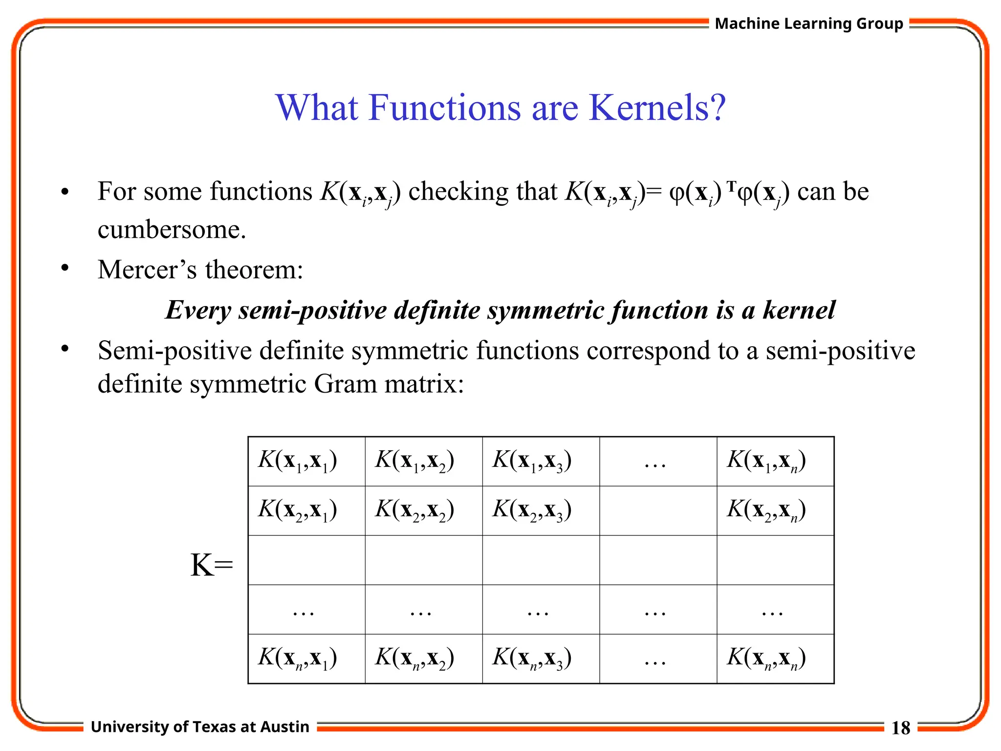 18
University of Texas at Austin
Machine Learning Group
What Functions are Kernels?
• For some functions K(xi,xj) checking that K(xi,xj)= φ(xi)T
φ(xj) can be
cumbersome.
• Mercer’s theorem:
Every semi-positive definite symmetric function is a kernel
• Semi-positive definite symmetric functions correspond to a semi-positive
definite symmetric Gram matrix:
K(x1,x1) K(x1,x2) K(x1,x3) … K(x1,xn)
K(x2,x1) K(x2,x2) K(x2,x3) K(x2,xn)
… … … … …
K(xn,x1) K(xn,x2) K(xn,x3) … K(xn,xn)
K=
 