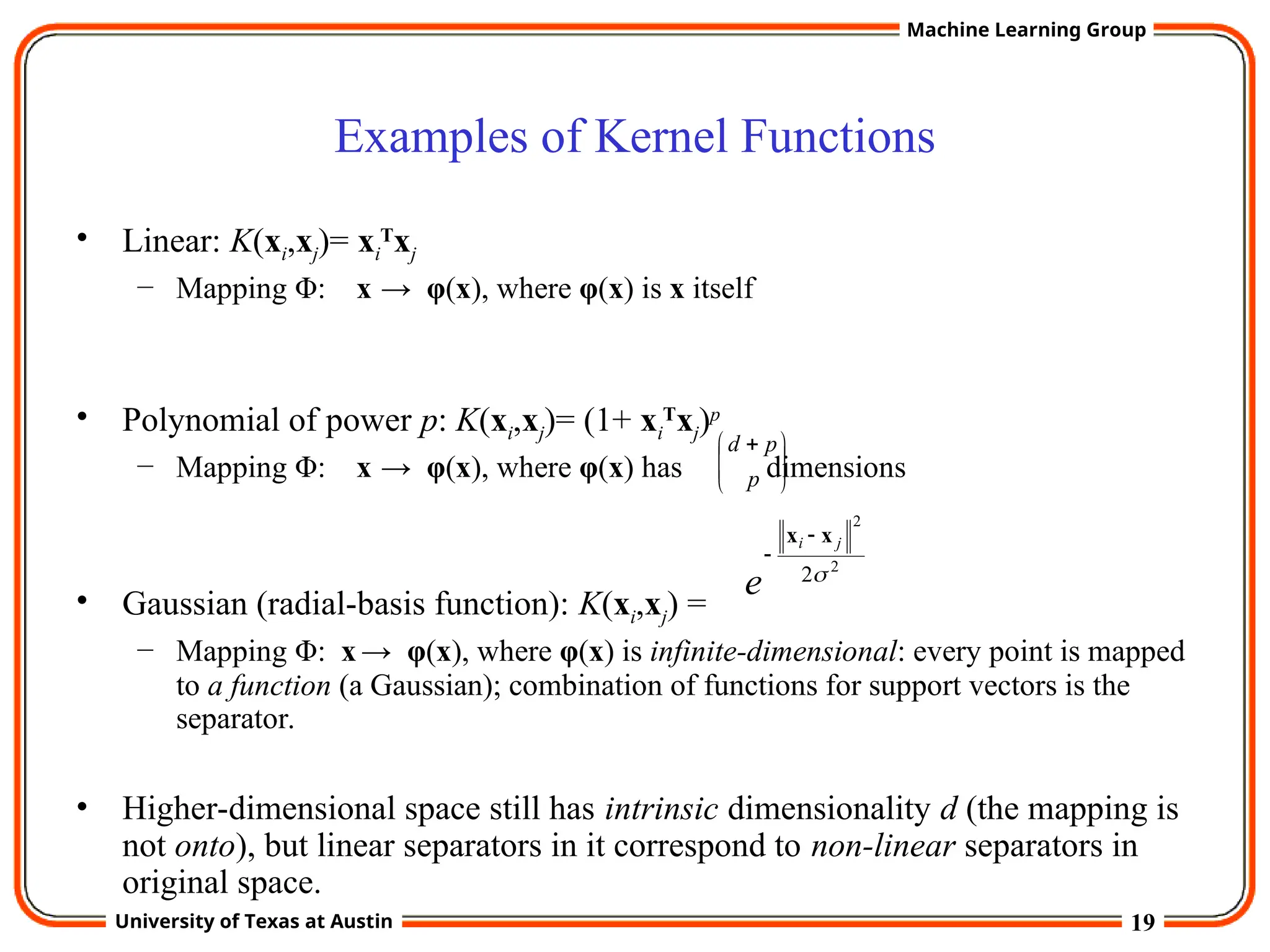 19
University of Texas at Austin
Machine Learning Group
Examples of Kernel Functions
• Linear: K(xi,xj)= xi
T
xj
– Mapping Φ: x → φ(x), where φ(x) is x itself
• Polynomial of power p: K(xi,xj)= (1+ xi
T
xj)p
– Mapping Φ: x → φ(x), where φ(x) has dimensions
• Gaussian (radial-basis function): K(xi,xj) =
– Mapping Φ: x→ φ(x), where φ(x) is infinite-dimensional: every point is mapped
to a function (a Gaussian); combination of functions for support vectors is the
separator.
• Higher-dimensional space still has intrinsic dimensionality d (the mapping is
not onto), but linear separators in it correspond to non-linear separators in
original space.
2
2
2
j
i
e
x
x 








 
p
p
d
 