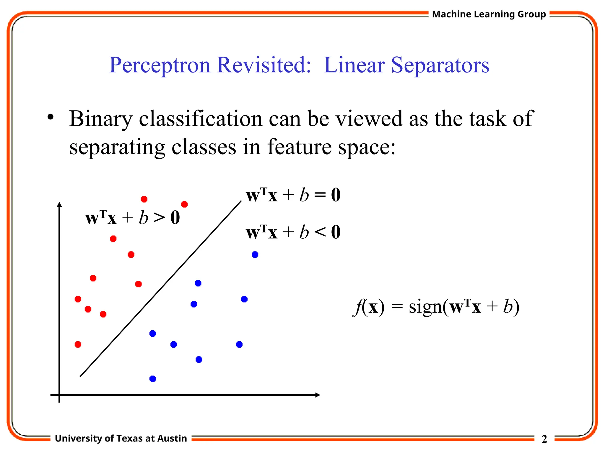 2
University of Texas at Austin
Machine Learning Group
Perceptron Revisited: Linear Separators
• Binary classification can be viewed as the task of
separating classes in feature space:
wT
x + b = 0
wT
x + b < 0
wT
x + b > 0
f(x) = sign(wT
x + b)
 