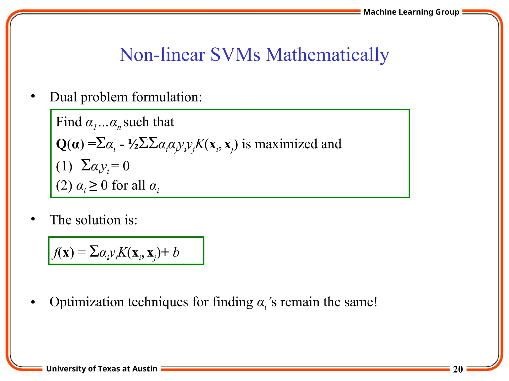 20
University of Texas at Austin
Machine Learning Group
Non-linear SVMs Mathematically
• Dual problem formulation:
• The solution is:
• Optimization techniques for finding αi’s remain the same!
Find α1…αn such that
Q(α) =Σαi - ½ΣΣαiαjyiyjK(xi,xj) is maximized and
(1) Σαiyi = 0
(2) αi ≥ 0 for all αi
f(x) = ΣαiyiK(xi,xj)+ b
 