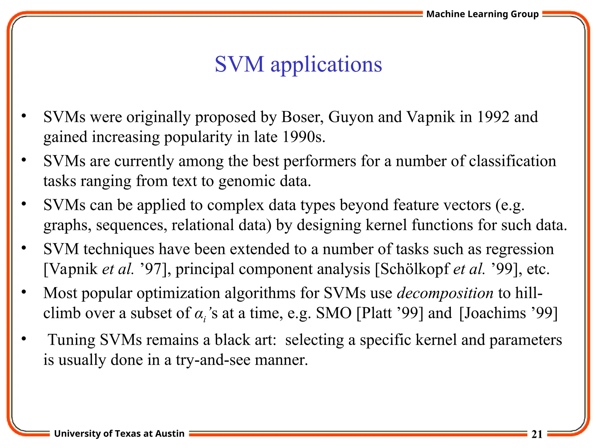 21
University of Texas at Austin
Machine Learning Group
SVM applications
• SVMs were originally proposed by Boser, Guyon and Vapnik in 1992 and
gained increasing popularity in late 1990s.
• SVMs are currently among the best performers for a number of classification
tasks ranging from text to genomic data.
• SVMs can be applied to complex data types beyond feature vectors (e.g.
graphs, sequences, relational data) by designing kernel functions for such data.
• SVM techniques have been extended to a number of tasks such as regression
[Vapnik et al. ’97], principal component analysis [Schölkopf et al. ’99], etc.
• Most popular optimization algorithms for SVMs use decomposition to hill-
climb over a subset of αi’s at a time, e.g. SMO [Platt ’99] and [Joachims ’99]
• Tuning SVMs remains a black art: selecting a specific kernel and parameters
is usually done in a try-and-see manner.
 