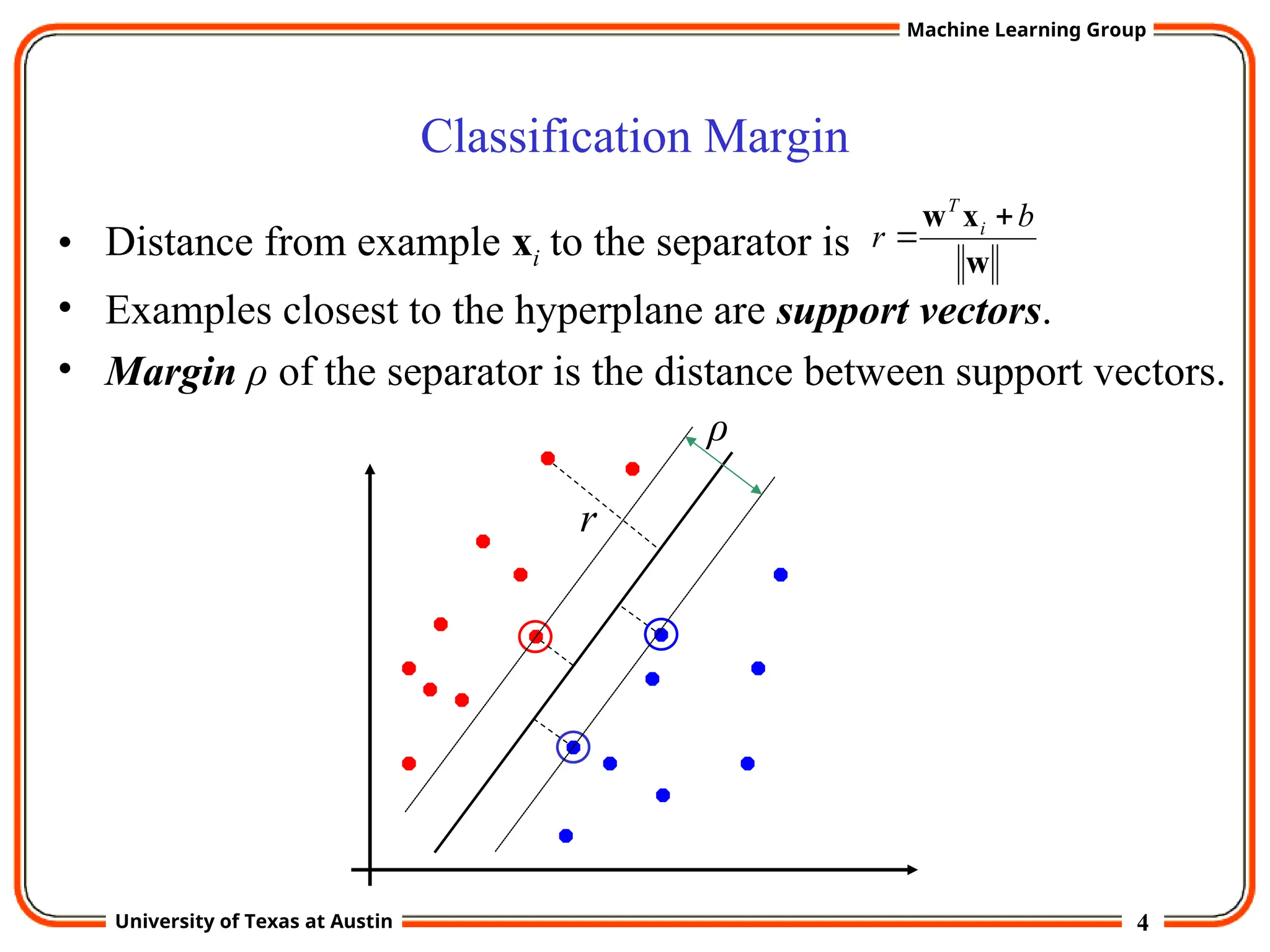 4
University of Texas at Austin
Machine Learning Group
Classification Margin
• Distance from example xi to the separator is
• Examples closest to the hyperplane are support vectors.
• Margin ρ of the separator is the distance between support vectors.
w
x
w b
r i
T


r
ρ
 