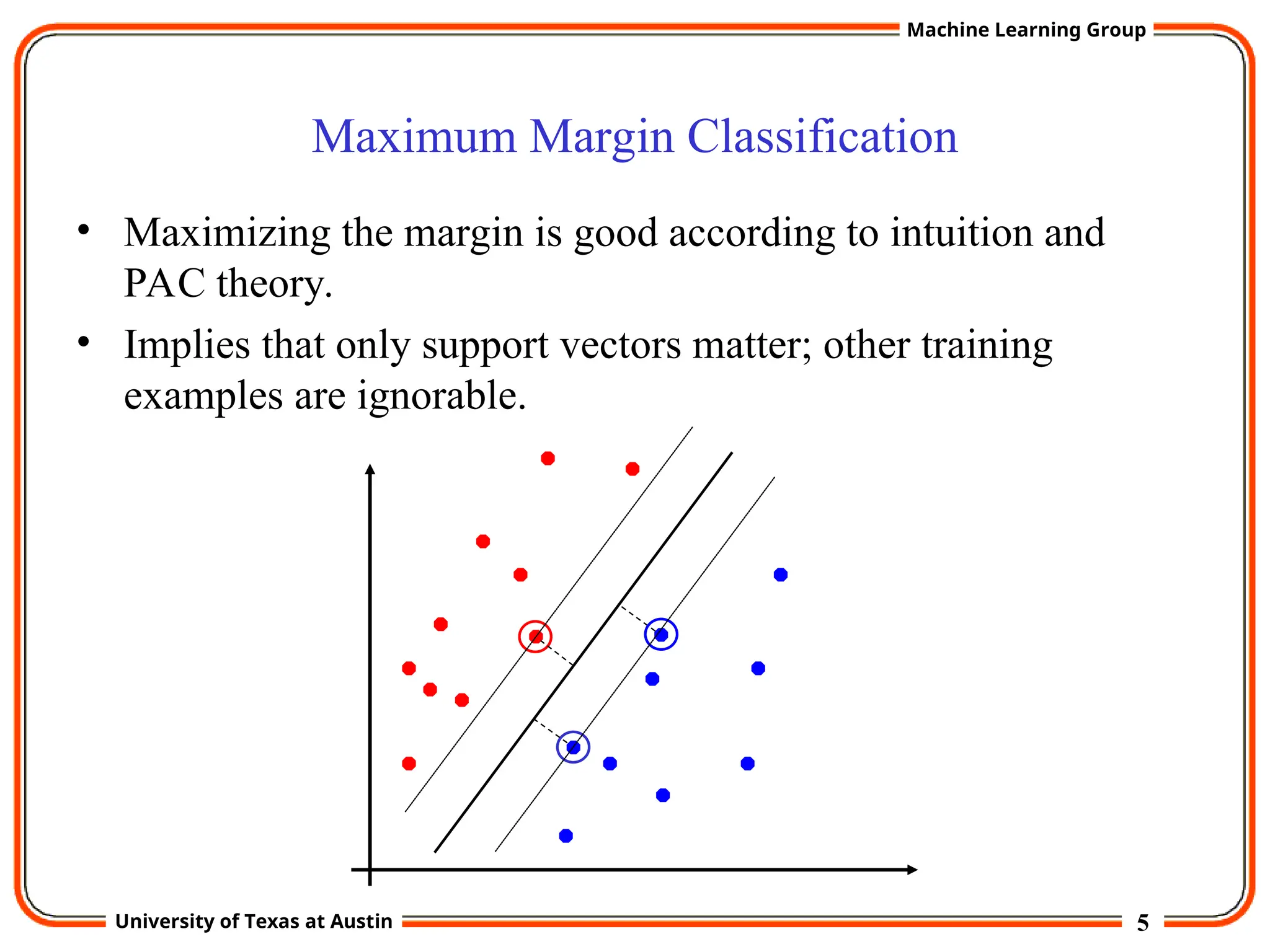 5
University of Texas at Austin
Machine Learning Group
Maximum Margin Classification
• Maximizing the margin is good according to intuition and
PAC theory.
• Implies that only support vectors matter; other training
examples are ignorable.
 