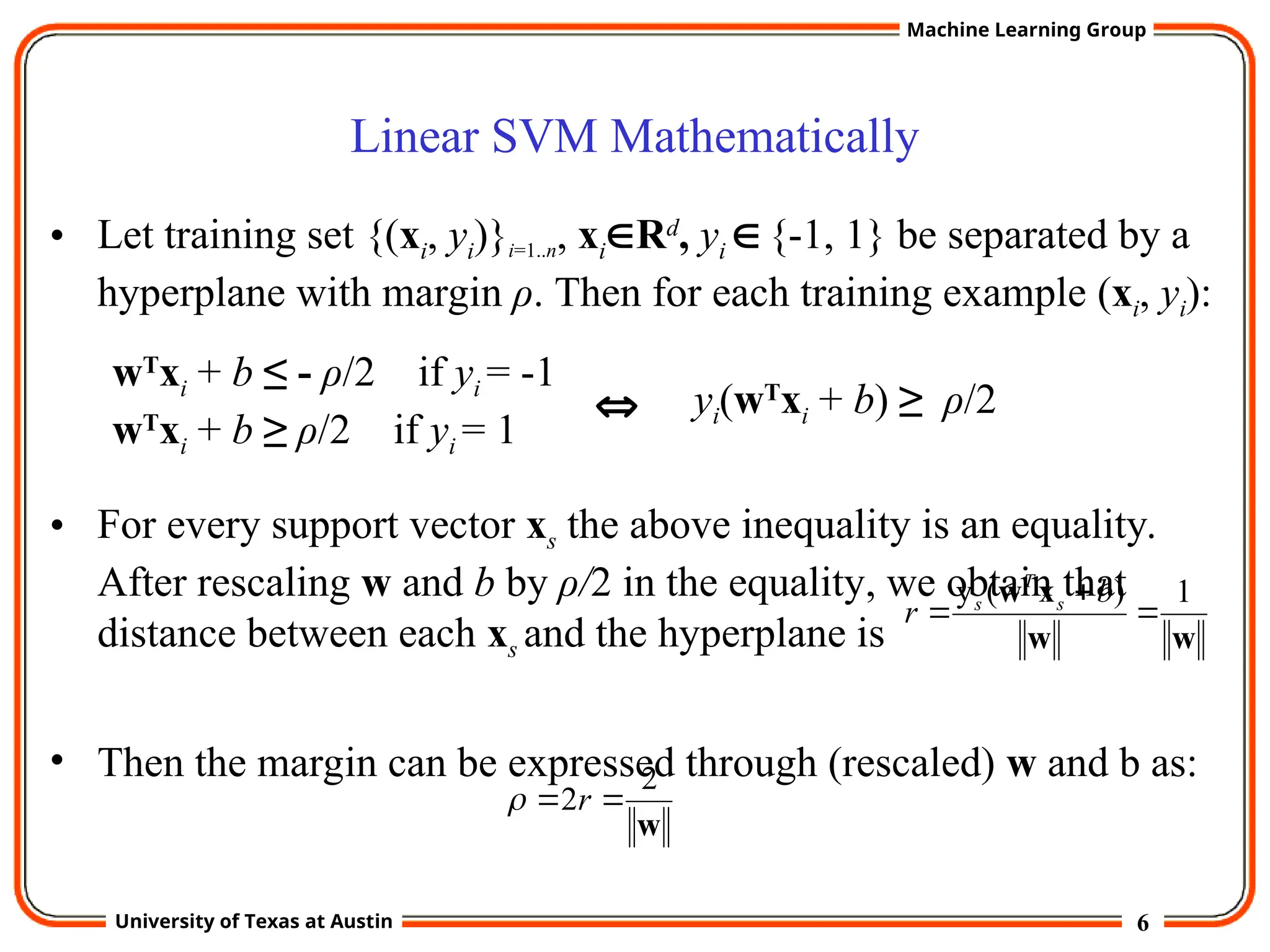 6
University of Texas at Austin
Machine Learning Group
Linear SVM Mathematically
• Let training set {(xi, yi)}i=1..n, xiRd
, yi {-1, 1} be separated by a
hyperplane with margin ρ. Then for each training example (xi, yi):
• For every support vector xs the above inequality is an equality.
After rescaling w and b by ρ/2 in the equality, we obtain that
distance between each xs and the hyperplane is
• Then the margin can be expressed through (rescaled) w and b as:
wT
xi + b ≤ - ρ/2 if yi = -1
wT
xi + b ≥ ρ/2 if yi = 1
w
2
2 
 r

w
w
x
w 1
)
(
y



b
r s
T
s
yi(wT
xi + b) ≥ ρ/2

 