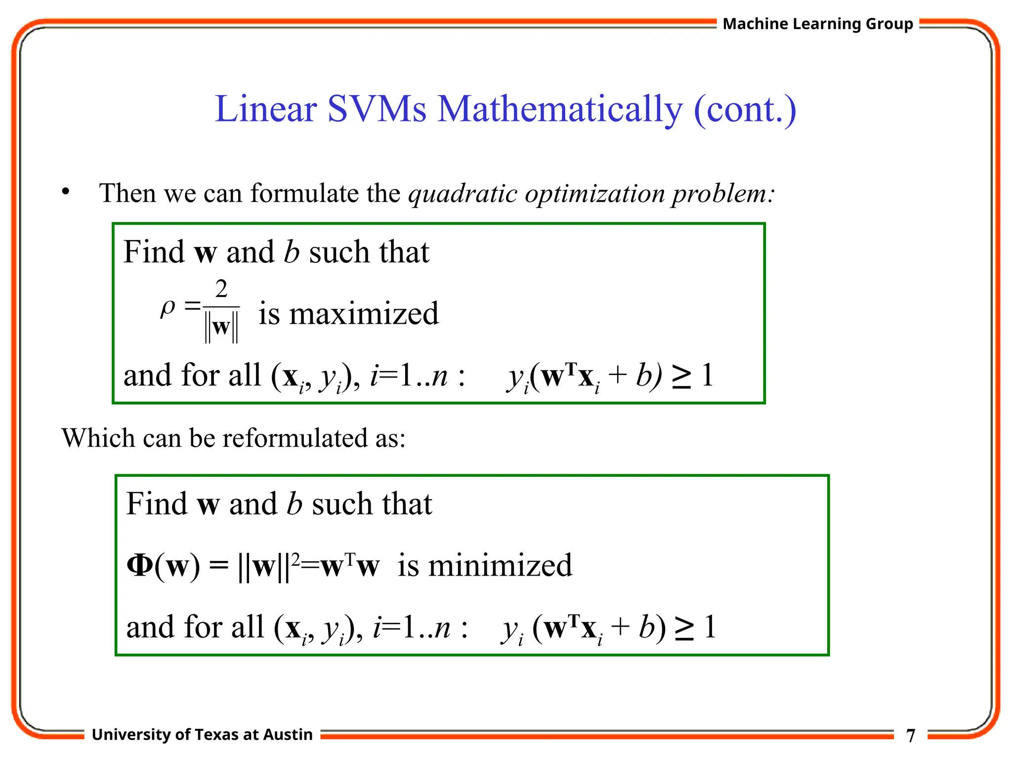 7
University of Texas at Austin
Machine Learning Group
Linear SVMs Mathematically (cont.)
• Then we can formulate the quadratic optimization problem:
Which can be reformulated as:
Find w and b such that
is maximized
and for all (xi, yi), i=1..n : yi(wT
xi + b) ≥ 1
w
2


Find w and b such that
Φ(w) = ||w||2
=wT
w is minimized
and for all (xi, yi), i=1..n : yi (wT
xi + b) ≥ 1
 