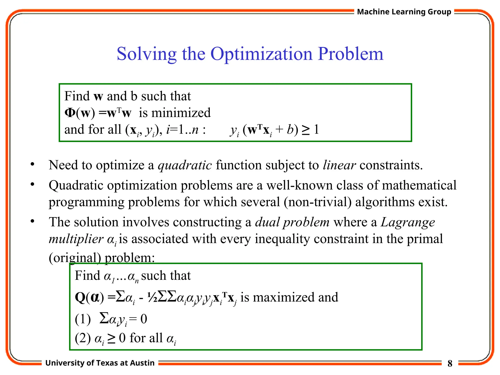 8
University of Texas at Austin
Machine Learning Group
Solving the Optimization Problem
• Need to optimize a quadratic function subject to linear constraints.
• Quadratic optimization problems are a well-known class of mathematical
programming problems for which several (non-trivial) algorithms exist.
• The solution involves constructing a dual problem where a Lagrange
multiplier αi is associated with every inequality constraint in the primal
(original) problem:
Find w and b such that
Φ(w) =wT
w is minimized
and for all (xi, yi), i=1..n : yi (wT
xi + b) ≥ 1
Find α1…αn such that
Q(α) =Σαi - ½ΣΣαiαjyiyjxi
T
xj is maximized and
(1) Σαiyi = 0
(2) αi ≥ 0 for all αi
 