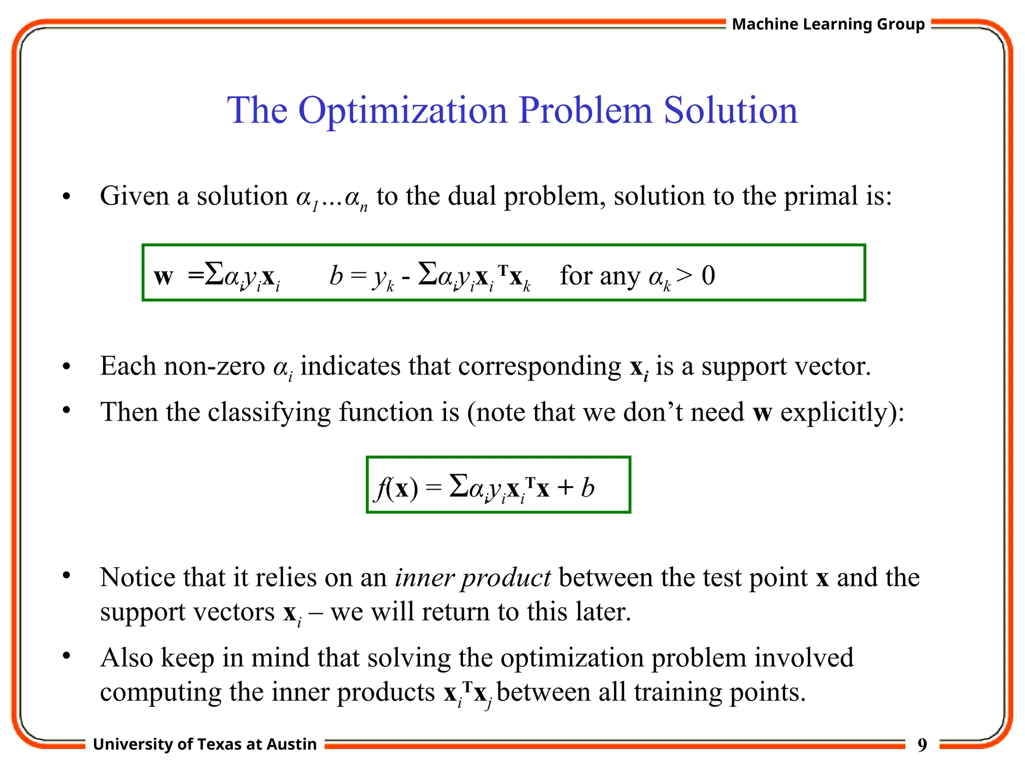 9
University of Texas at Austin
Machine Learning Group
The Optimization Problem Solution
• Given a solution α1…αn to the dual problem, solution to the primal is:
• Each non-zero αi indicates that corresponding xi is a support vector.
• Then the classifying function is (note that we don’t need w explicitly):
• Notice that it relies on an inner product between the test point x and the
support vectors xi – we will return to this later.
• Also keep in mind that solving the optimization problem involved
computing the inner products xi
T
xj between all training points.
w =Σαiyixi b = yk - Σαiyixi
T
xk for any αk > 0
f(x) = Σαiyixi
T
x + b
 
