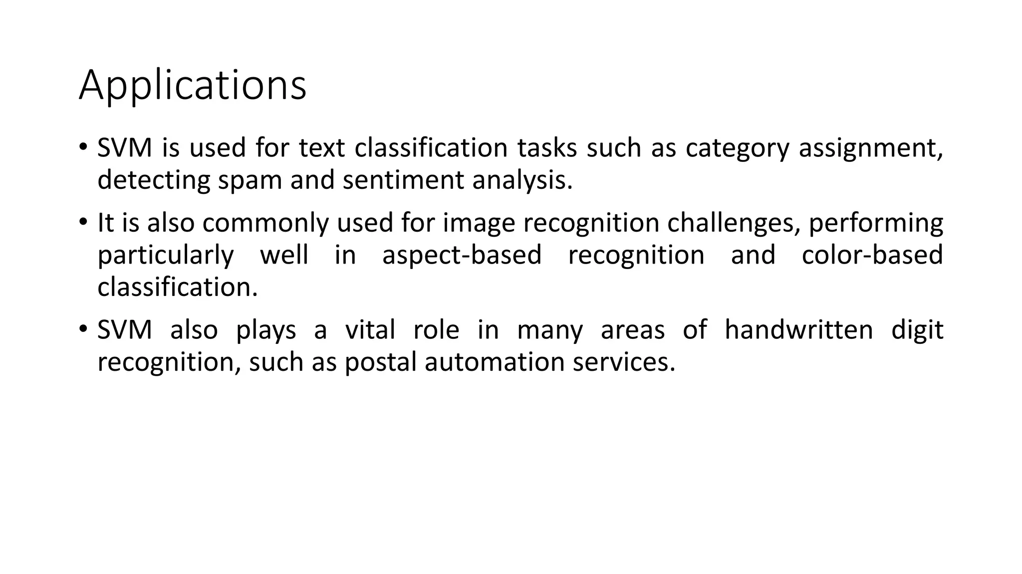 Applications
• SVM is used for text classification tasks such as category assignment,
detecting spam and sentiment analysis.
• It is also commonly used for image recognition challenges, performing
particularly well in aspect-based recognition and color-based
classification.
• SVM also plays a vital role in many areas of handwritten digit
recognition, such as postal automation services.
 