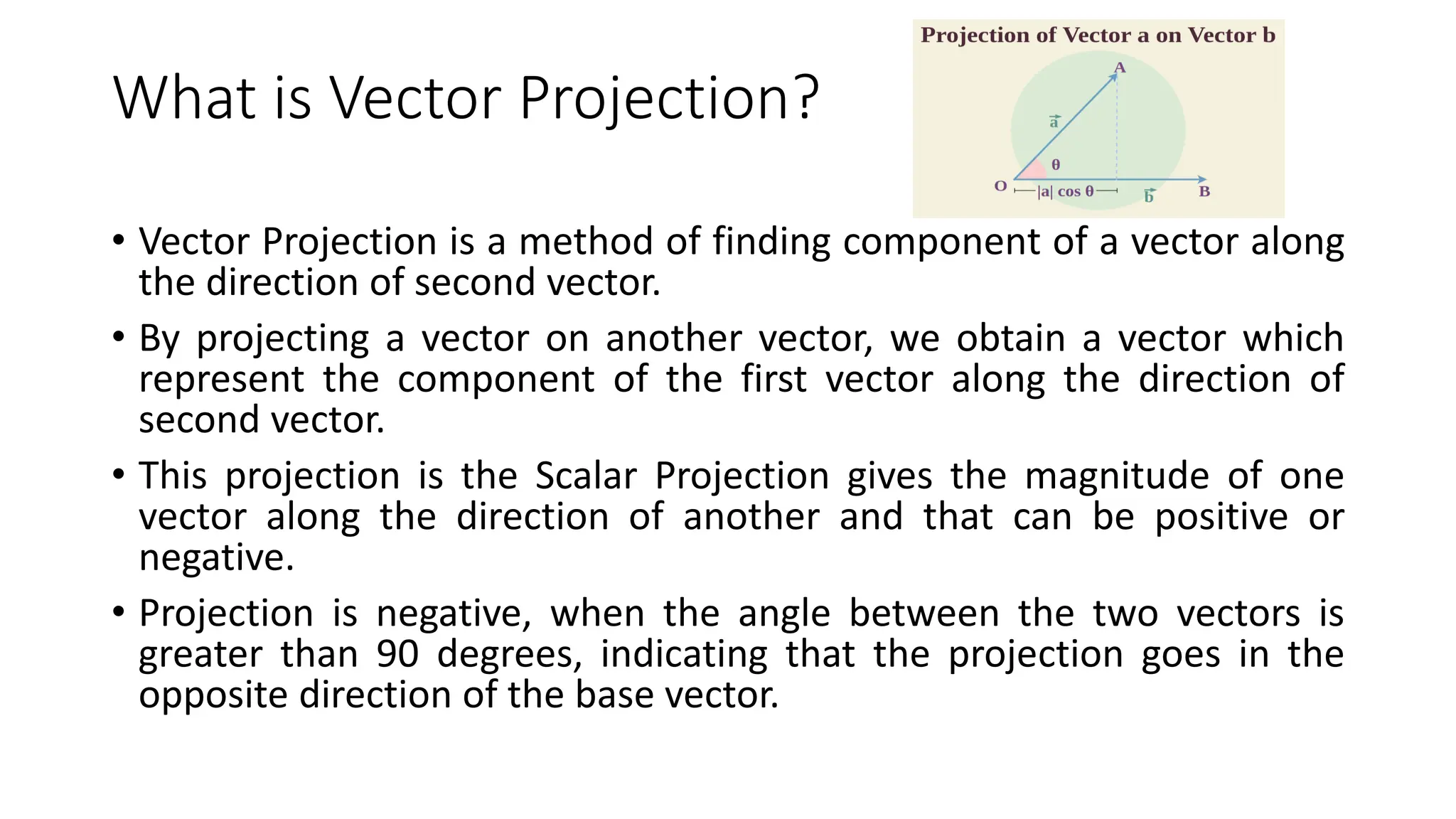 What is Vector Projection?
• Vector Projection is a method of finding component of a vector along
the direction of second vector.
• By projecting a vector on another vector, we obtain a vector which
represent the component of the first vector along the direction of
second vector.
• This projection is the Scalar Projection gives the magnitude of one
vector along the direction of another and that can be positive or
negative.
• Projection is negative, when the angle between the two vectors is
greater than 90 degrees, indicating that the projection goes in the
opposite direction of the base vector.
 